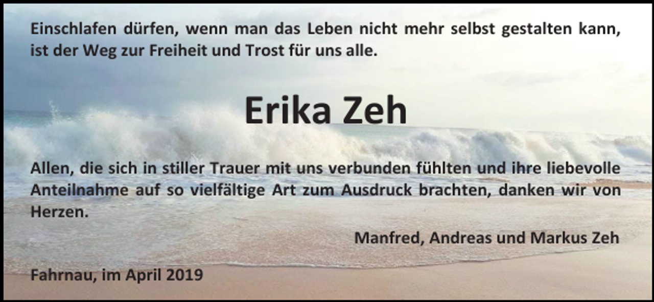 <p>Einschlafen dürfen, wenn man das Leben nicht mehr selbst gestalten kann,<br />ist der Weg zur Freiheit und Trost für uns alle.</p><p>Erika Zeh<br />Allen, die sich in stiller Trauer mit uns verbunden fühlten und ihre liebevolle<br />Anteilnahme auf so vielfältige Art zum Ausdruck brachten, danken wir von<br />Herzen.<br />Manfred, Andreas und Markus Zeh<br />Fahrnau, im April 2019</p>