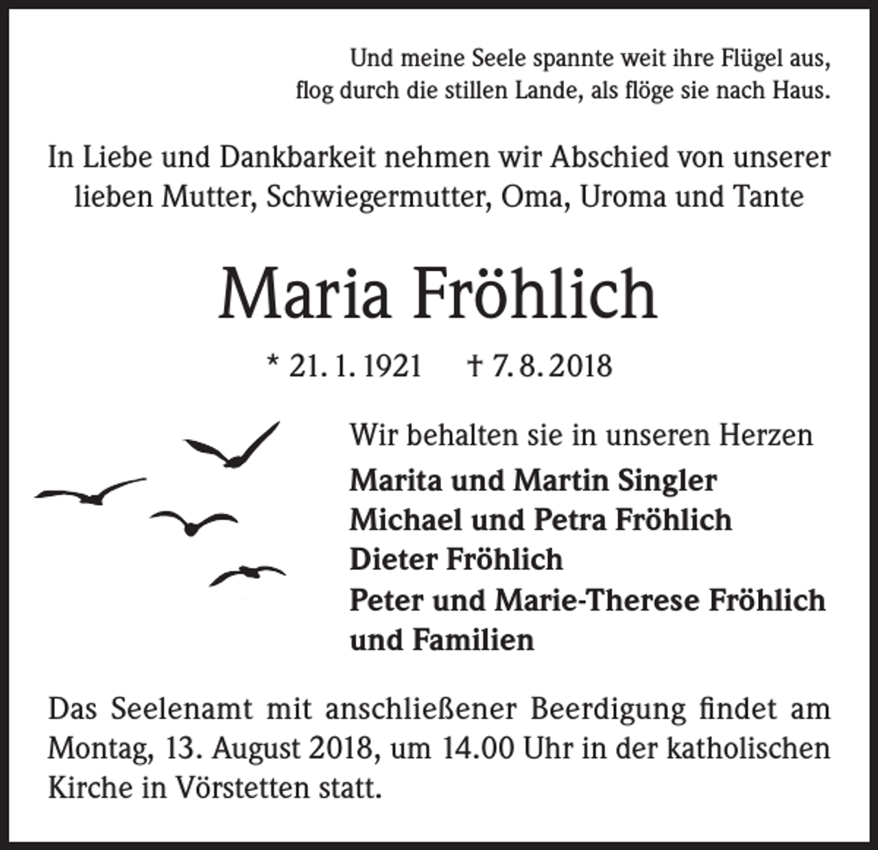 <p>Und meine Seele spannte weit ihre Flügel aus,<br />flog durch die stillen Lande, als flöge sie nach Haus.</p><p>In Liebe und Dankbarkeit nehmen wir Abschied von unserer<br />lieben Mutter, Schwiegermutter, Oma, Uroma und Tante</p><p>Maria Fröhlich<br />* 21. 1. 1921</p><p>† 7. 8. 2018</p><p>Wir behalten sie in unseren Herzen<br />Marita und Martin Singler<br />Michael und Petra Fröhlich<br />Dieter Fröhlich<br />Peter und Marie-Therese Fröhlich<br />und Familien<br />Das Seelenamt mit anschließener Beerdigung findet am<br />Montag, 13. August 2018, um 14.00 Uhr in der katholischen<br />Kirche in Vörstetten statt.</p>