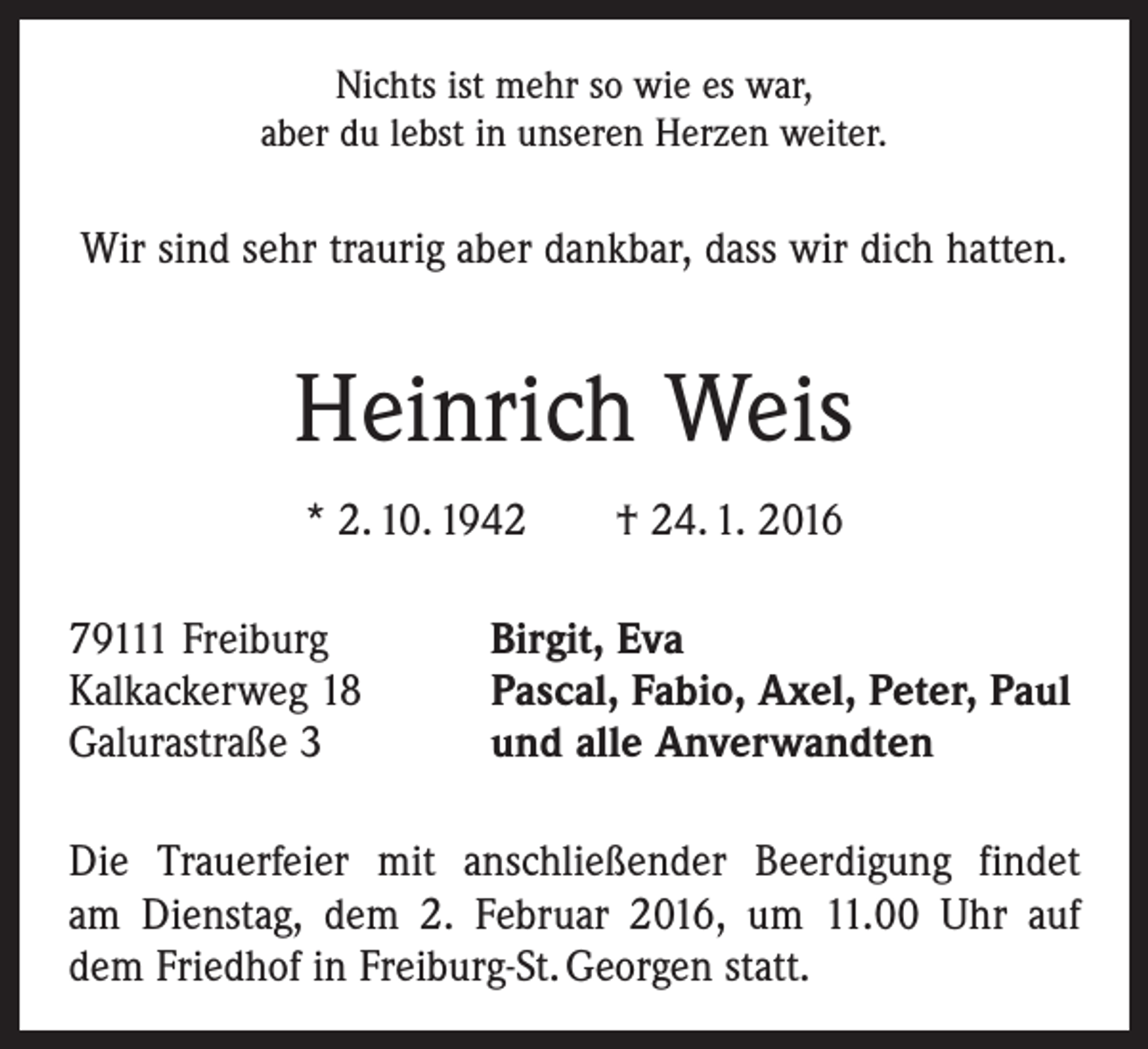 <p>Nichts ist mehr so wie es war,<br />aber du lebst in unseren Herzen weiter.</p><p>Wir sind sehr traurig aber dankbar, dass wir dich hatten.</p><p>Heinrich Weis<br />* 2. 10. 1942 † 24. 1. 2016<br />79111 Freiburg<br />Kalkackerweg 18<br />Galurastraße 3</p><p>Birgit, Eva<br />Pascal, Fabio, Axel, Peter, Paul<br />und alle Anverwandten</p><p>Die Trauerfeier mit anschließender Beerdigung findet<br />am Dienstag, dem 2. Februar 2016, um 11.00 Uhr auf<br />dem Friedhof in Freiburg-St. Georgen statt.</p>