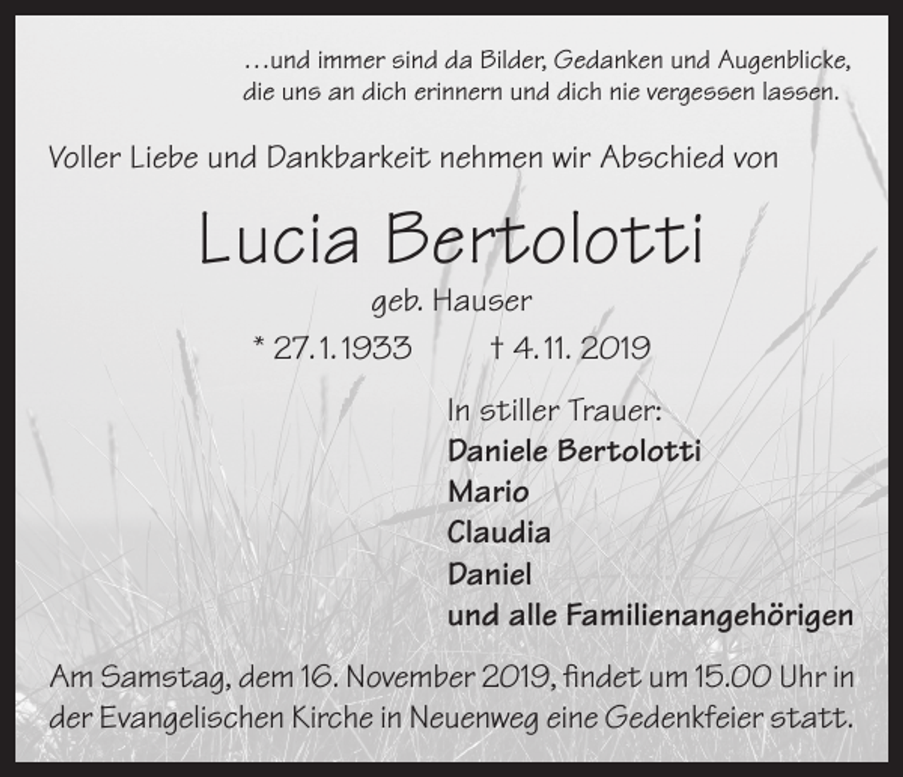 <p>…und immer sind da Bilder, Gedanken und Augenblicke,<br />die uns an dich erinnern und dich nie vergessen lassen.</p><p>Voller Liebe und Dankbarkeit nehmen wir Abschied von</p><p>Lucia Bertolotti<br />geb. Hauser<br />* 27. 1. 1933<br />† 4. 11. 2019</p><p>In stiller Trauer:<br />Daniele Bertolotti<br />Mario<br />Claudia<br />Daniel<br />und alle Familienangehörigen<br />Am Samstag, dem 16. November 2019, findet um 15.00 Uhr in<br />der Evangelischen Kirche in Neuenweg eine Gedenkfeier statt.</p>
