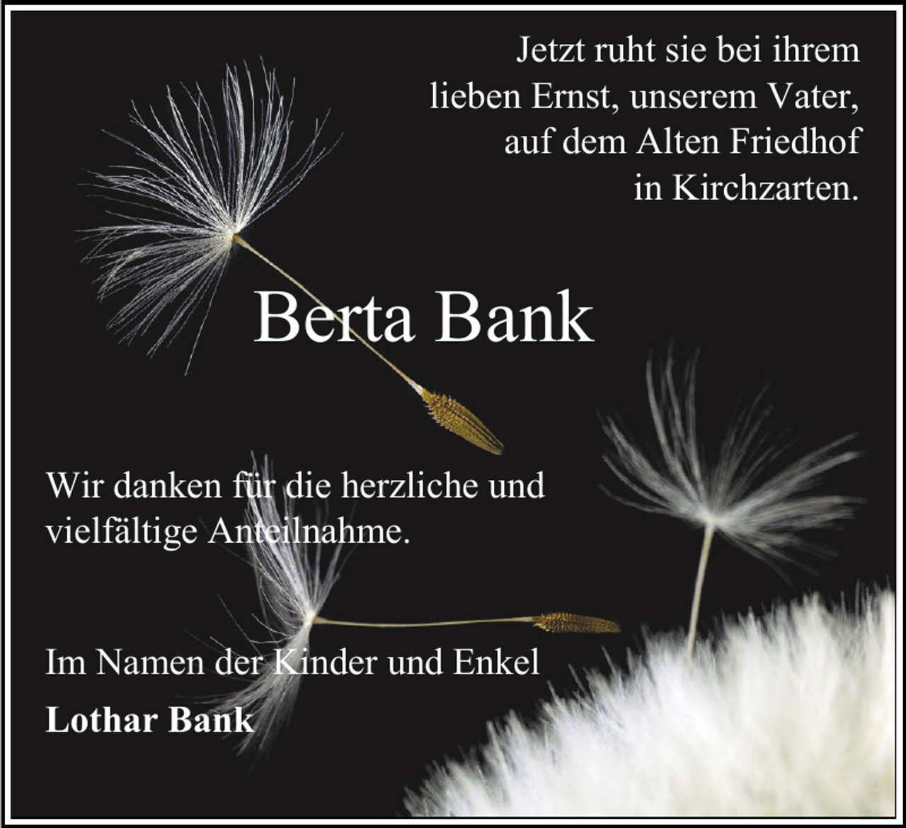 <p>Jetzt ruht sie bei ihrem<br />lieben Ernst, unserem Vater,<br />auf dem Alten Friedhof<br />in Kirchzarten.</p><p>Berta Bank<br />Wir danken für die herzliche und<br />vielfältige Anteilnahme.<br />Im Namen der Kinder und Enkel<br />Lothar Bank</p>
