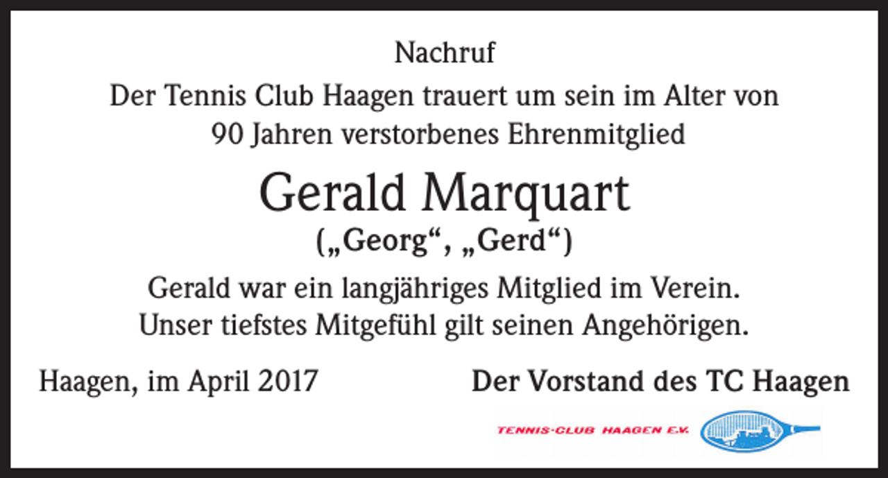 <p>Nachruf<br />Der Tennis Club Haagen trauert um sein im Alter von<br />90 Jahren verstorbenes Ehrenmitglied</p><p>Gerald Marquart</p><p>(„Georg“, „Gerd“)<br />Gerald war ein langjähriges Mitglied im Verein.<br />Unser tiefstes Mitgefühl gilt seinen Angehörigen.<br />Haagen, im April 2017</p><p>Der Vorstand des TC Haagen</p>