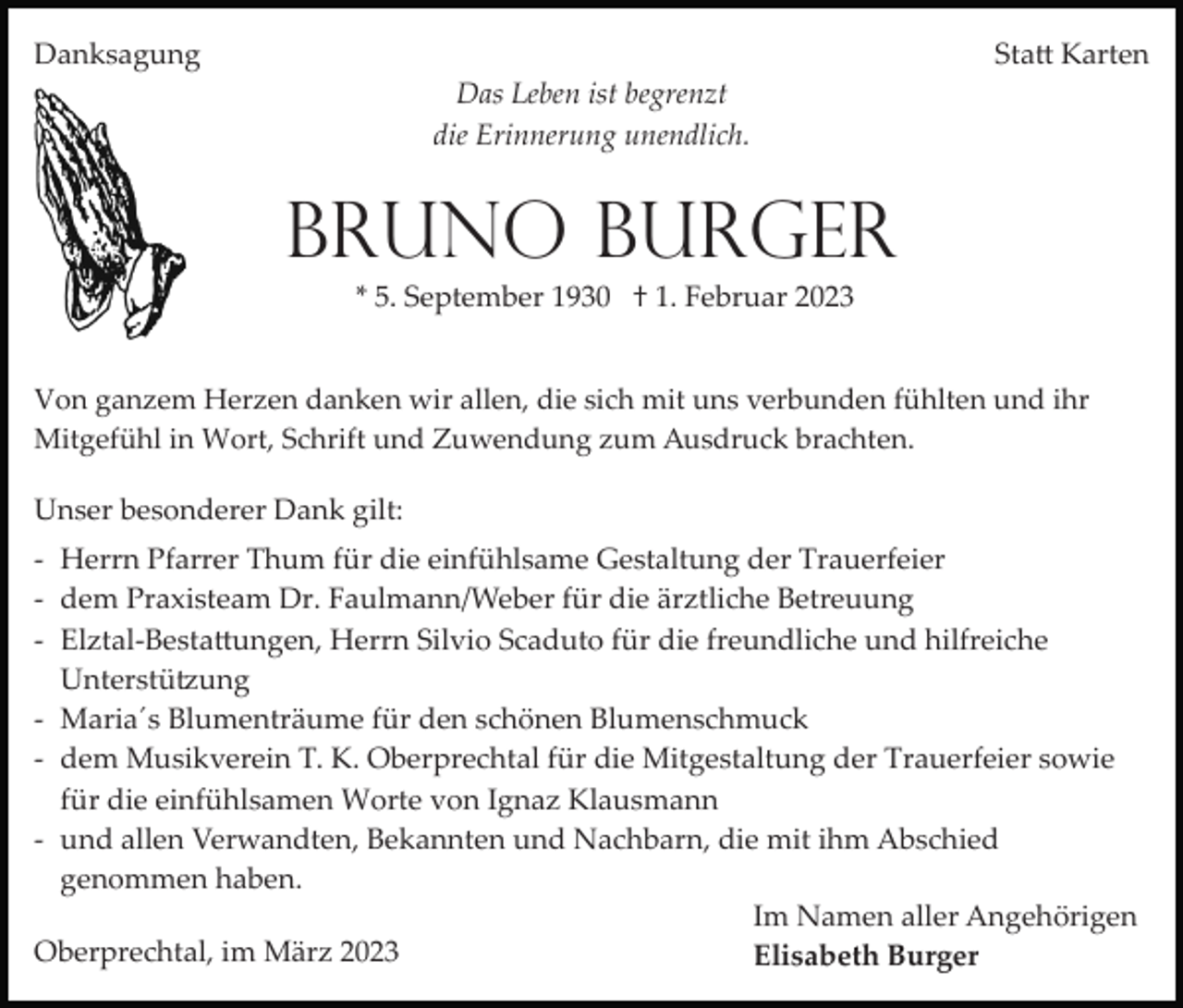 <p>Danksagung</p><p>Statt Karten<br />Das Leben ist begrenzt<br />die Erinnerung unendlich.</p><p>Bruno Burger<br />* 5. September 1930 † 1. Februar 2023<br />Von ganzem Herzen danken wir allen, die sich mit uns verbunden fühlten und ihr<br />Mitgefühl in Wort, Schrift und Zuwendung zum Ausdruck brachten.</p><p>Unser besonderer Dank gilt:<br />­ Herrn Pfarrer Thum für die einfühlsame Gestaltung der Trauerfeier<br />­ dem Praxisteam Dr. Faulmann/Weber für die ärztliche Betreuung<br />­ Elztal-­Bestattungen, Herrn Silvio Scaduto für die freundliche und hilfreiche<br />Unterstützung<br />­ Maria´s Blumenträume für den schönen Blumenschmuck<br />­ dem Musikverein T. K. Oberprechtal für die Mitgestaltung der Trauerfeier sowie<br />für die einfühlsamen Worte von Ignaz Klausmann<br />­ und allen Verwandten, Bekannten und Nachbarn, die mit ihm Abschied<br />genommen haben.<br />Im Namen aller Angehörigen<br />Oberprechtal, im März 2023<br />Elisabeth Burger</p>