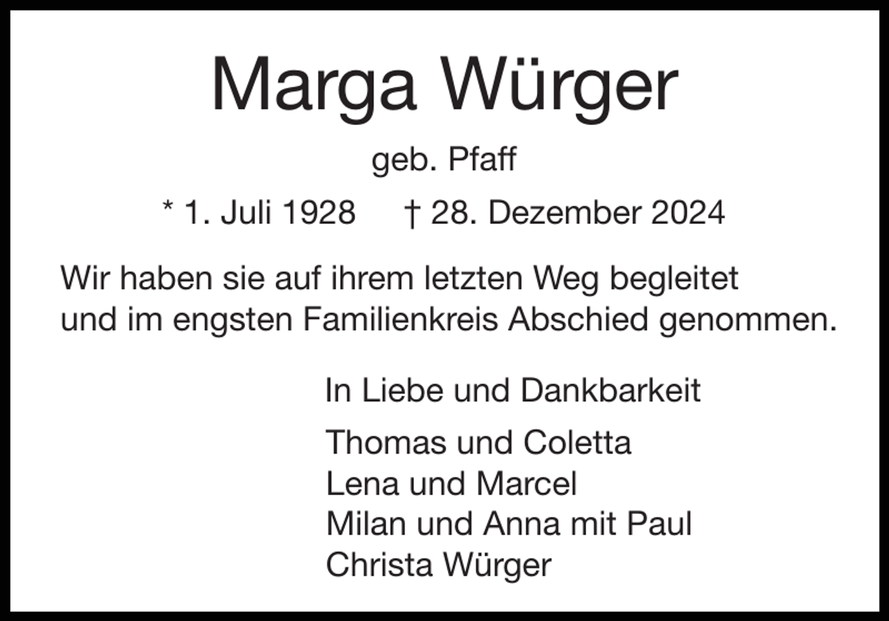 <p>Marga Würger<br />geb. Pfaff<br />* 1. Juli 1928</p><p>† 28. Dezember 2024</p><p>Wir haben sie auf ihrem letzten Weg begleitet<br />und im engsten Familienkreis Abschied genommen.<br />In Liebe und Dankbarkeit<br />Thomas und Coletta<br />Lena und Marcel<br />Milan und Anna mit Paul<br />Christa Würger</p>
