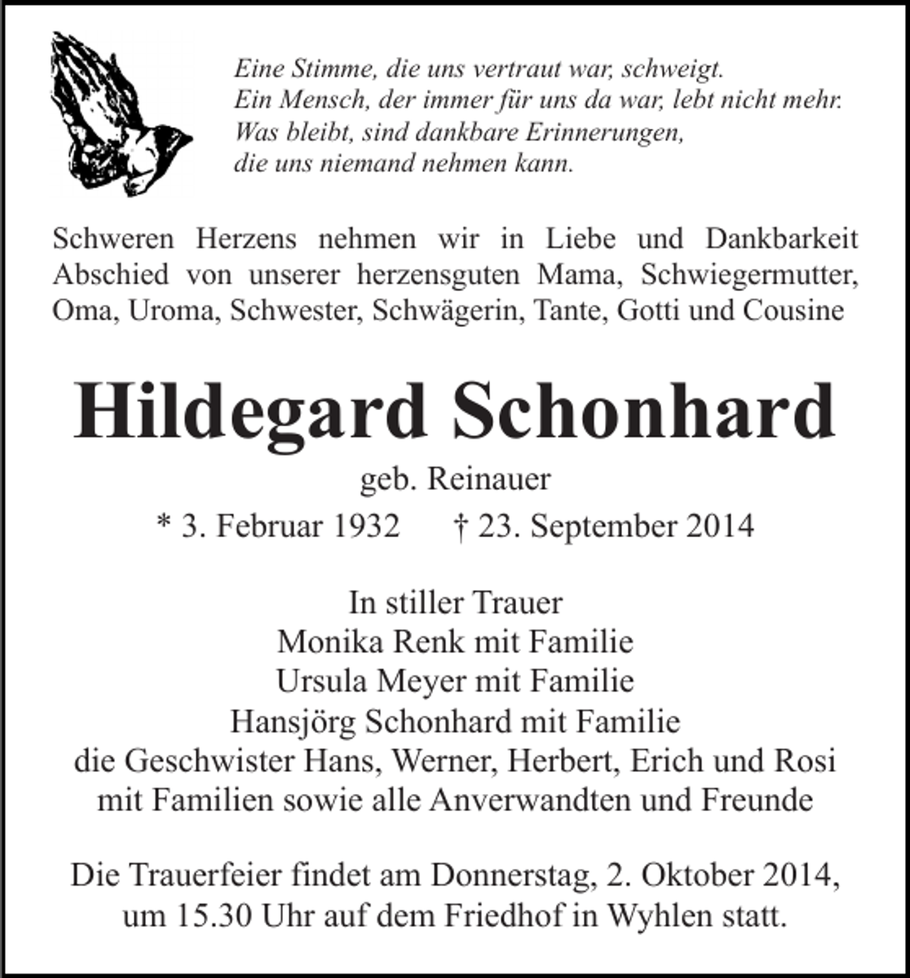 <p>Eine Stimme, die uns vertraut war, schweigt.<br />Ein Mensch, der immer für uns da war, lebt nicht mehr.<br />Was bleibt, sind dankbare Erinnerungen,<br />die uns niemand nehmen kann.</p><p>Schweren Herzens nehmen wir in Liebe und Dankbarkeit<br />Abschied von unserer herzensguten Mama, Schwiegermutter,<br />Oma, Uroma, Schwester, Schwägerin, Tante, Gotti und Cousine</p><p>Hildegard Schonhard<br />geb. Reinauer<br />* 3. Februar 1932 † 23. September 2014</p><p>In stiller Trauer<br />Monika Renk mit Familie<br />Ursula Meyer mit Familie<br />Hansjörg Schonhard mit Familie<br />die Geschwister Hans, Werner, Herbert, Erich und Rosi<br />mit Familien sowie alle Anverwandten und Freunde<br />Die Trauerfeier findet am Donnerstag, 2. Oktober 2014,<br />um 15.30 Uhr auf dem Friedhof in Wyhlen statt.</p>