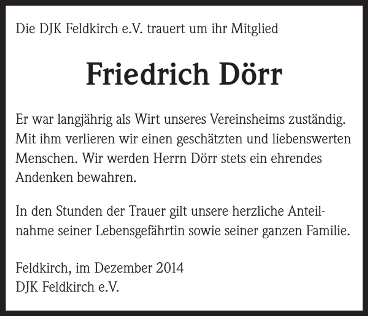 <p>Die DJK Feldkirch e.V. trauert um ihr Mitglied</p><p>Friedrich Dörr<br />Er war langjährig als Wirt unseres Vereinsheims zuständig.<br />Mit ihm verlieren wir einen geschätzten und liebenswerten<br />Menschen. Wir werden Herrn Dörr stets ein ehrendes<br />Andenken bewahren.<br />In den Stunden der Trauer gilt unsere herzliche Anteilnahme seiner Lebensgefährtin sowie seiner ganzen Familie.<br />Feldkirch, im Dezember 2014<br />DJK Feldkirch e.V.</p>