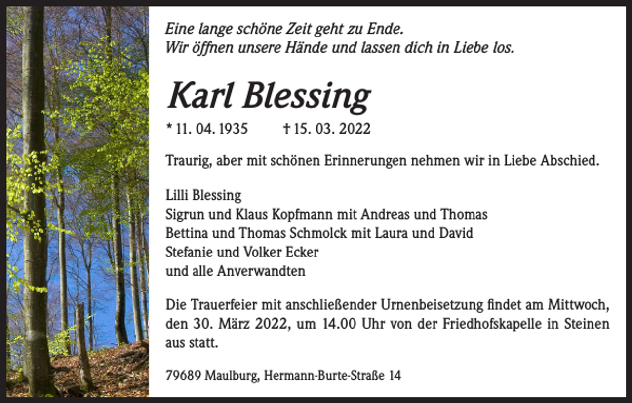 <p>Eine lange schöne Zeit geht zu Ende.<br />Wir öffnen unsere Hände und lassen dich in Liebe los.</p><p>Karl Blessing<br />* 11. 04. 1935 † 15. 03. 2022<br />Traurig, aber mit schönen Erinnerungen nehmen wir in Liebe Abschied.<br />Lilli Blessing<br />Sigrun und Klaus Kopfmann mit Andreas und Thomas<br />Bettina und Thomas Schmolck mit Laura und David<br />Stefanie und Volker Ecker<br />und alle Anverwandten<br />Die Trauerfeier mit anschließender Urnenbeisetzung findet am Mittwoch,<br />den 30. März 2022, um 14.00 Uhr von der Friedhofskapelle in Steinen<br />aus statt.<br />79689 Maulburg, Hermann-Burte-Straße 14</p>