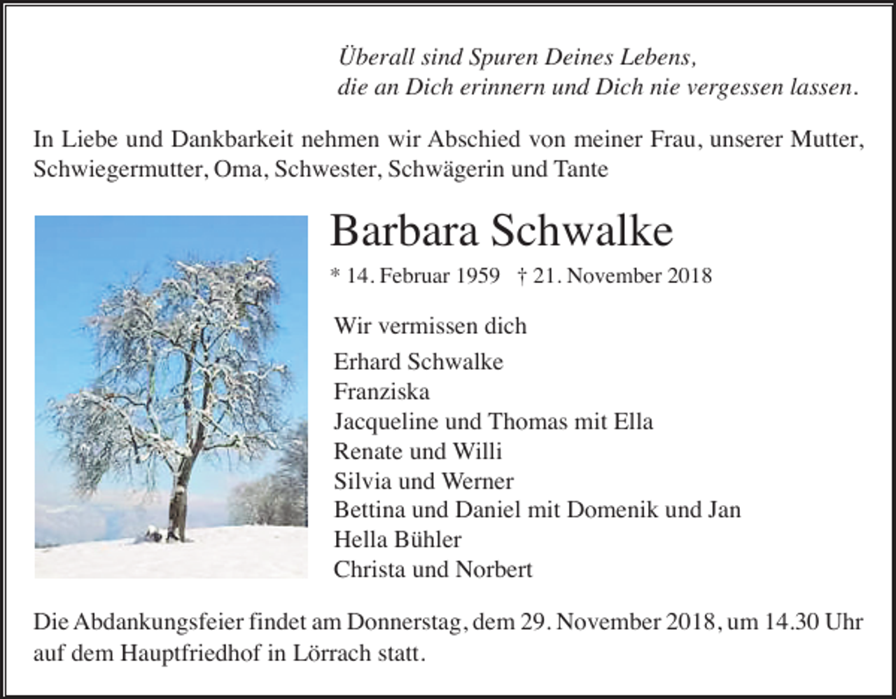 <p>Überall sind Spuren Deines Lebens,<br />die an Dich erinnern und Dich nie vergessen lassen.<br />In Liebe und Dankbarkeit nehmen wir Abschied von meiner Frau, unserer Mutter,<br />Schwiegermutter, Oma, Schwester, Schwägerin und Tante</p><p>Barbara Schwalke<br />* 14. Februar 1959 † 21. November 2018</p><p>Wir vermissen dich<br />Erhard Schwalke<br />Franziska<br />Jacqueline und Thomas mit Ella<br />Renate und Willi<br />Silvia und Werner<br />Bettina und Daniel mit Domenik und Jan<br />Hella Bühler<br />Christa und Norbert<br />Die Abdankungsfeier findet am Donnerstag, dem 29. November 2018, um 14.30 Uhr<br />auf dem Hauptfriedhof in Lörrach statt.</p>