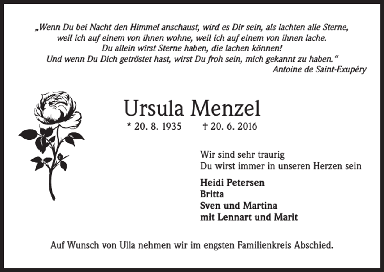 <p>„Wenn Du bei Nacht den Himmel anschaust, wird es Dir sein, als lachten alle Sterne,<br />weil ich auf einem von ihnen wohne, weil ich auf einem von ihnen lache.<br />Du allein wirst Sterne haben, die lachen können!<br />Und wenn Du Dich getröstet hast, wirst Du froh sein, mich gekannt zu haben.“<br />Antoine de Saint-Exupéry</p><p>Ursula Menzel<br />* 20. 8. 1935 † 20. 6. 2016</p><p>Wir sind sehr traurig<br />Du wirst immer in unseren Herzen sein<br />Heidi Petersen<br />Britta<br />Sven und Martina<br />mit Lennart und Marit<br />Auf Wunsch von Ulla nehmen wir im engsten Familienkreis Abschied.</p>