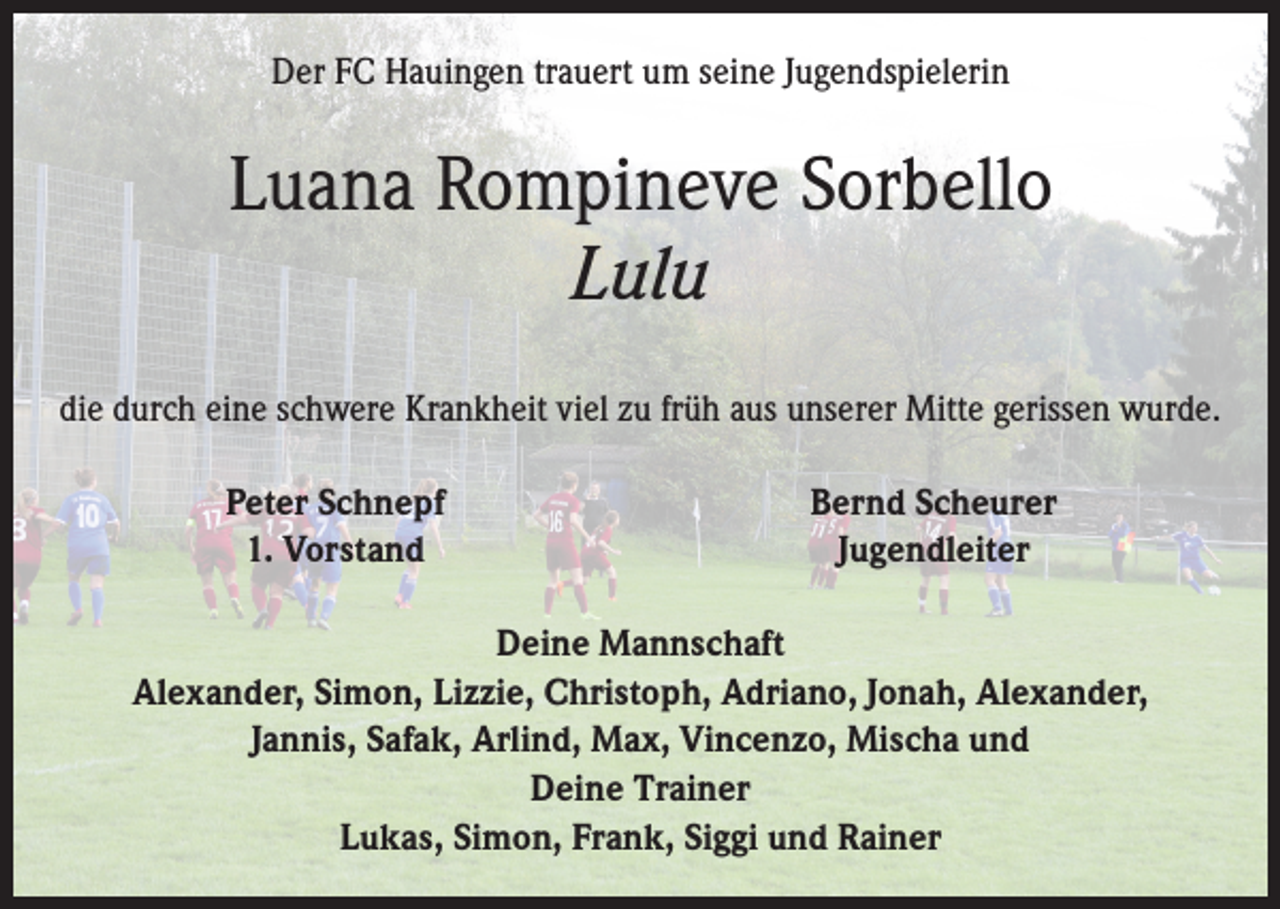 <p>Der FC Hauingen trauert um seine Jugendspielerin</p><p>Luana Rompineve Sorbello<br />Lulu<br />die durch eine schwere Krankheit viel zu früh aus unserer Mitte gerissen wurde.</p><p>Peter Schnepf<br />1. Vorstand</p><p>Bernd Scheurer<br />Jugendleiter</p><p>Deine Mannschaft<br />Alexander, Simon, Lizzie, Christoph, Adriano, Jonah, Alexander,<br />Jannis, Safak, Arlind, Max, Vincenzo, Mischa und<br />Deine Trainer<br />Lukas, Simon, Frank, Siggi und Rainer</p>