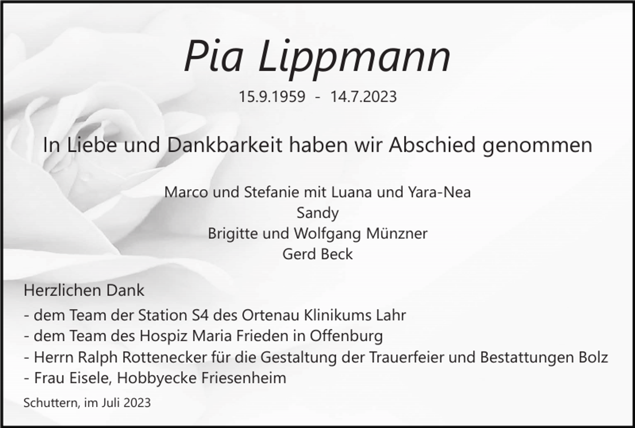 <p>Pia Lippmann<br />15.9.1959 - 14.7.2023</p><p>In Liebe und Dankbarkeit haben wir Abschied genommen<br />Marco und Stefanie mit Luana und Yara-Nea<br />Sandy<br />Brigitte und Wolfgang Münzner<br />Gerd Beck</p><p>Herzlichen Dank<br />- dem Team der Station S4 des Ortenau Klinikums Lahr<br />- dem Team des Hospiz Maria Frieden in Offenburg<br />- Herrn Ralph Rottenecker für die Gestaltung der Trauerfeier und Bestattungen Bolz<br />- Frau Eisele, Hobbyecke Friesenheim<br />Schuttern, im Juli 2023</p>