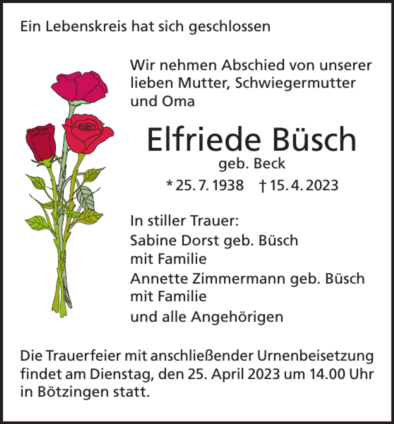 <p>Ein Lebenskreis hat sich geschlossen<br />Wir nehmen Abschied von unserer<br />lieben Mutter, Schwiegermutter<br />und Oma</p><p>Elfriede Büsch<br />geb. Beck<br />* 25. 7. 1938 † 15. 4. 2023</p><p>In stiller Trauer:<br />Sabine Dorst geb. Büsch<br />mit Familie<br />Annette Zimmermann geb. Büsch<br />mit Familie<br />und alle Angehörigen<br />Die Trauerfeier mit anschließender Urnenbeisetzung<br />findet am Dienstag, den 25. April 2023 um 14.00 Uhr<br />in Bötzingen statt.</p>