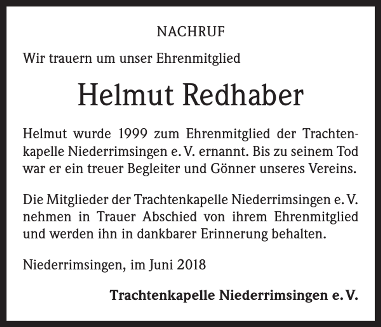 <p>NACHRUF<br />Wir trauern um unser Ehrenmitglied</p><p>Helmut Redhaber<br />Helmut wurde 1999 zum Ehrenmitglied der Trachten­<br />kapelle Niederrimsingen e. V. ernannt. Bis zu seinem Tod<br />war er ein treuer Begleiter und Gönner unseres Vereins.<br />Die Mitglieder der Trachtenkapelle Niederrimsingen e. V.<br />nehmen in Trauer Abschied von ihrem Ehrenmitglied<br />und werden ihn in dankbarer Erinnerung behalten.<br />Niederrimsingen, im Juni 2018<br />Trachtenkapelle Niederrimsingen e. V.</p>