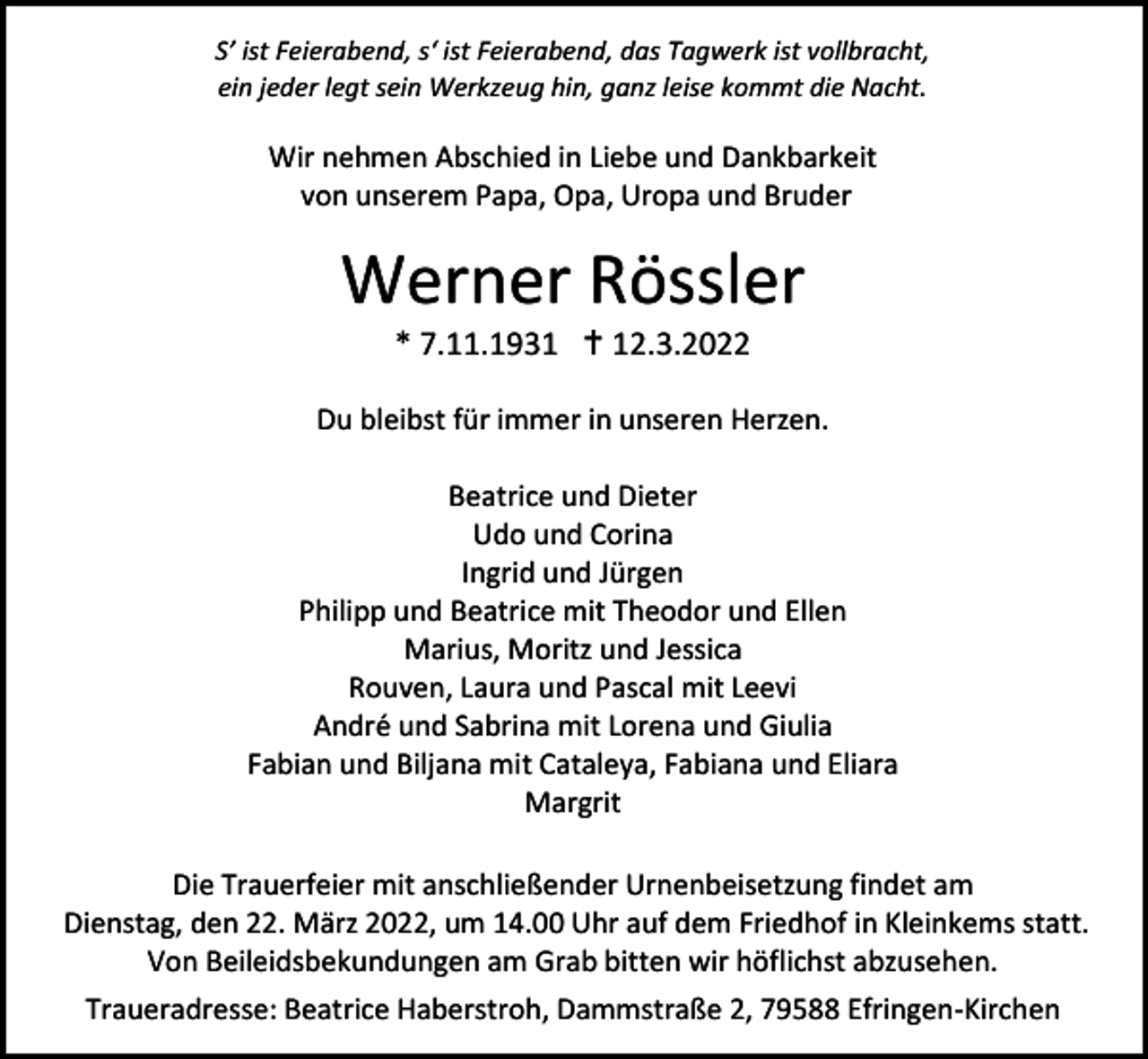 <p>S’ ist Feierabend, s‘ ist Feierabend, das Tagwerk ist vollbracht,<br />ein jeder legt sein Werkzeug hin, ganz leise kommt die Nacht.</p><p>Wir nehmen Abschied in Liebe und Dankbarkeit<br />von unserem Papa, Opa, Uropa und Bruder</p><p>Werner Rössler<br />* 7.11.1931  12.3.2022<br />Du bleibst für immer in unseren Herzen.<br />Beatrice und Dieter<br />Udo und Corina<br />Ingrid und Jürgen<br />Philipp und Beatrice mit Theodor und Ellen<br />Marius, Moritz und Jessica<br />Rouven, Laura und Pascal mit Leevi<br />André und Sabrina mit Lorena und Giulia<br />Fabian und Biljana mit Cataleya, Fabiana und Eliara<br />Margrit<br />Die Trauerfeier mit anschließender Urnenbeisetzung findet am<br />Dienstag, den 22. März 2022, um 14.00 Uhr auf dem Friedhof in Kleinkems statt.<br />Von Beileidsbekundungen am Grab bitten wir höflichst abzusehen.<br />Traueradresse: Beatrice Haberstroh, Dammstraße 2, 79588 Efringen-Kirchen</p>