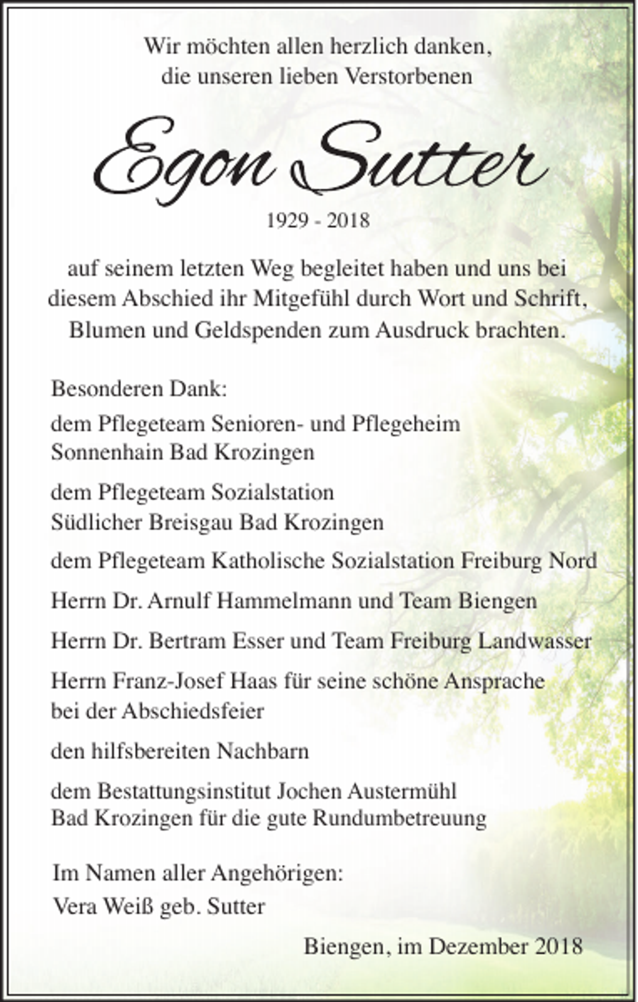 <p>Wir möchten allen herzlich danken,<br />die unseren lieben Verstorbenen</p><p>1929 - 2018</p><p>auf seinem letzten Weg begleitet haben und uns bei<br />diesem Abschied ihr Mitgefühl durch Wort und Schrift,<br />Blumen und Geldspenden zum Ausdruck brachten.<br />Besonderen Dank:<br />dem Pflegeteam Senioren- und Pflegeheim<br />Sonnenhain Bad Krozingen<br />dem Pflegeteam Sozialstation<br />Südlicher Breisgau Bad Krozingen</p><p>dem Pflegeteam Katholische Sozialstation Freiburg Nord<br />Herrn Dr. Arnulf Hammelmann und Team Biengen</p><p>Herrn Dr. Bertram Esser und Team Freiburg Landwasser<br />Herrn Franz-Josef Haas für seine schöne Ansprache<br />bei der Abschiedsfeier<br />den hilfsbereiten Nachbarn</p><p>dem Bestattungsinstitut Jochen Austermühl<br />Bad Krozingen für die gute Rundumbetreuung</p><p>Im Namen aller Angehörigen:<br />Vera Weiß geb. Sutter</p><p>Biengen, im Dezember 2018</p>