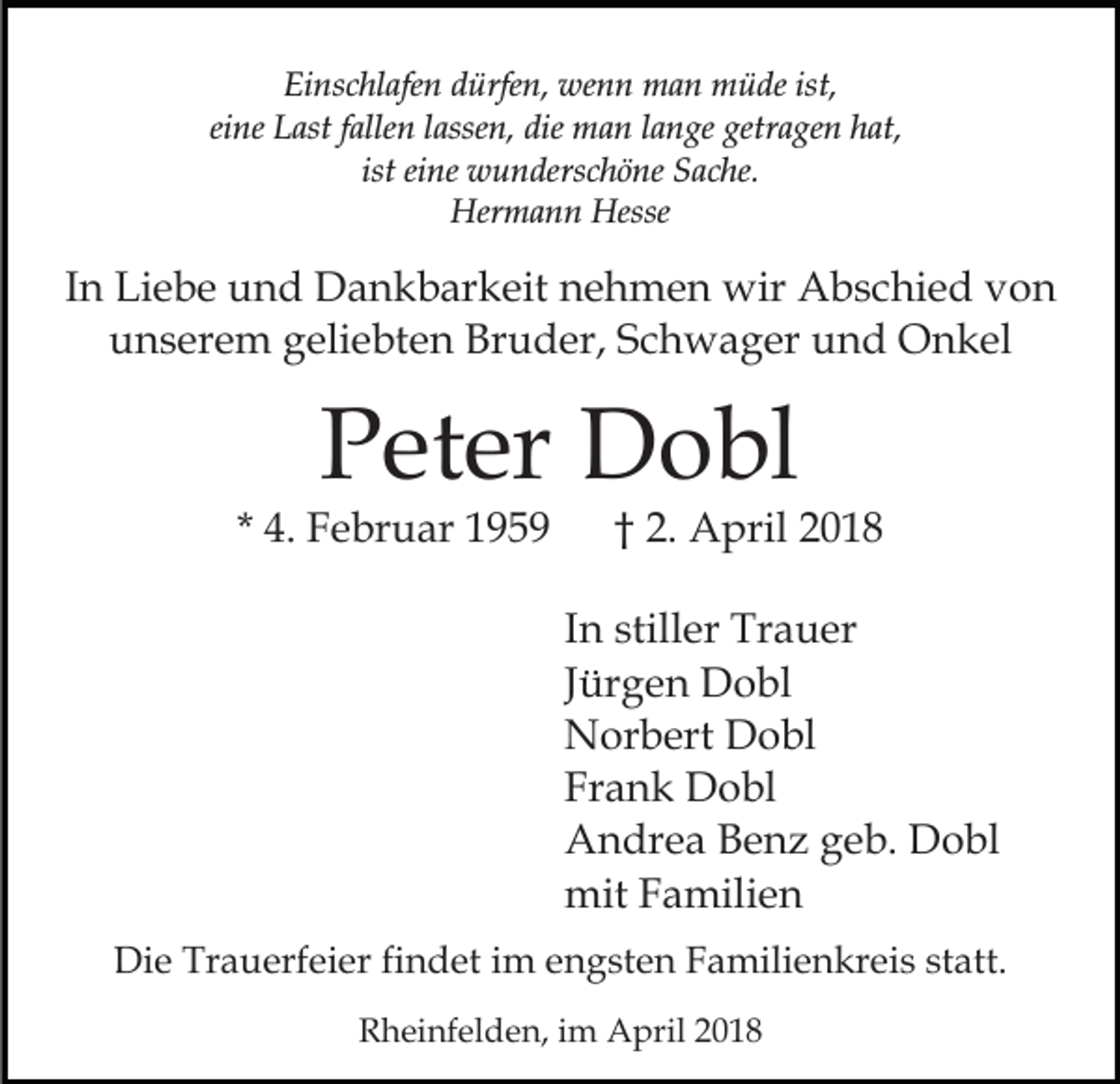 <p>Einschlafen<br />Ei<br />ns c hl afe n ddürfen,<br />ürfe n, wenn<br />we n n man<br />m a n müde<br />m ü de ist,<br />ist,<br />ei<br />ne Last<br />L ast ffallen<br />alle n llassen,<br />asse n, die<br />di e man<br />m a n llange<br />a n ge getragen<br />getr a ge n hat,<br />h at ,<br />eine<br />ist eine<br />ist<br />ei ne wunderschöne<br />w u n ders c h ö ne Sache.<br />S ac he.<br />Her m a n n Hesse<br />Hermann<br />Hesse</p><p>IInn Liebe<br />Li e b e und<br />u n d Dankbarkeit<br />D a n k b ar keit nehmen<br />n e h m e n wir<br />wir Abschied<br />A b s c hi e d von<br />von<br />Bruder,<br />uunserem<br />n s er e m ggeliebten<br />eli e bt e n Br<br />u d er, Schwager<br />S c h w a g er und<br />u n d Onkel<br />O n kel</p><p>PPeter<br />et er Dobl<br />D o bl</p><p>* 4.<br />4. Februar<br />F e br u ar</p><p>2 . April<br />A pril<br />†† 2.</p><p>IInn stiller<br />still er Trauer<br />Tr a u er<br />JJürgen<br />ür g e n Dobl<br />D o bl<br />NNorbert<br />or b ert DDobl<br />o bl<br />Frank<br />Fr<br />a n k Dobl<br />D o bl<br />AAndrea<br />n dr e a BBenz<br />e n z ggeb.<br />e b. DDobl<br />o bl<br />mitFFamilien<br />mit<br />a mili e n<br />Die<br />Di<br />e Tr<br />Trauerfeier<br />a u erf ei er fifindet<br />n d et i im<br />m e engsten<br />n g st e n F Familienkreis<br />a mili e n kr e i s statt.<br />st att.<br />RRheinfelden,<br />h ei nf el d e n, i im<br />m April<br />A pril 22</p>