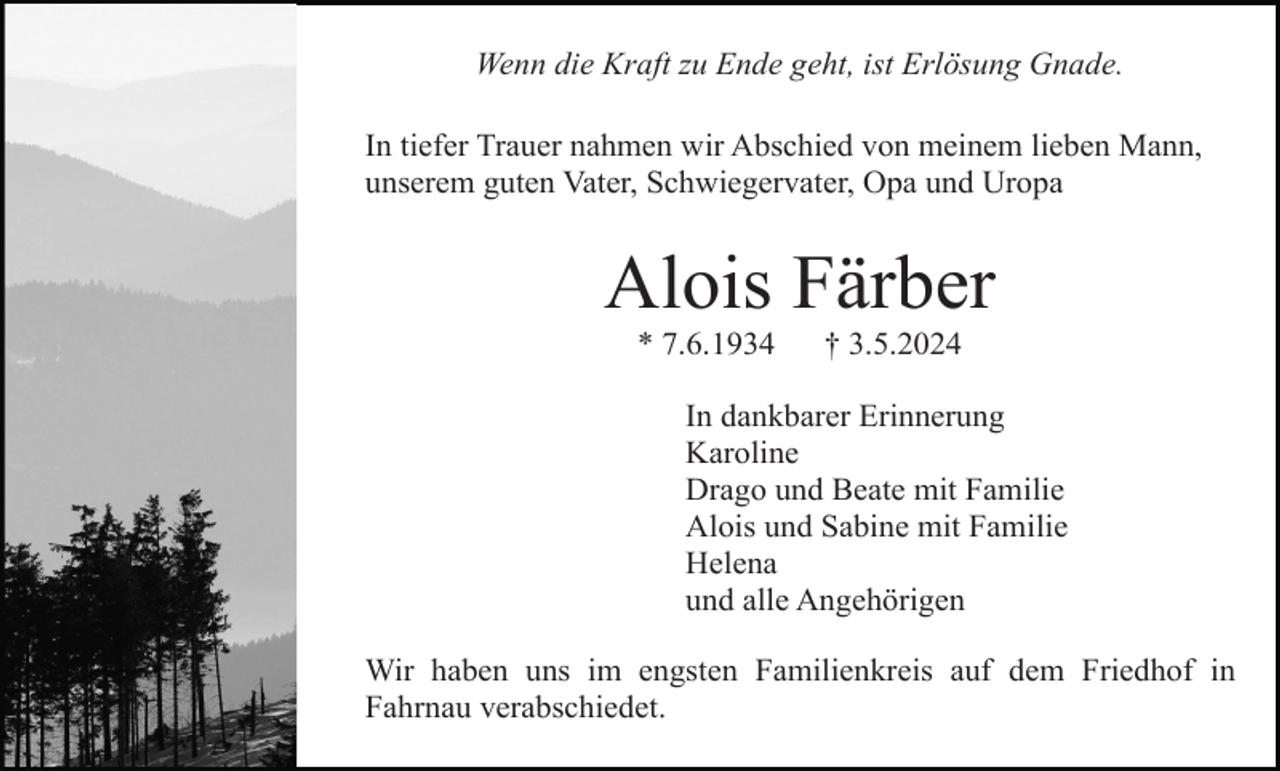 <p>Wenn die Kraft zu Ende geht, ist Erlösung Gnade.<br />In tiefer Trauer nahmen wir Abschied von meinem lieben Mann,<br />unserem guten Vater, Schwiegervater, Opa und Uropa</p><p>Alois Färber<br />* 7.6.1934</p><p>† 3.5.2024</p><p>In dankbarer Erinnerung<br />Karoline<br />Drago und Beate mit Familie<br />Alois und Sabine mit Familie<br />Helena<br />und alle Angehörigen<br />Wir haben uns im engsten Familienkreis auf dem Friedhof in<br />Fahrnau verabschiedet.</p>