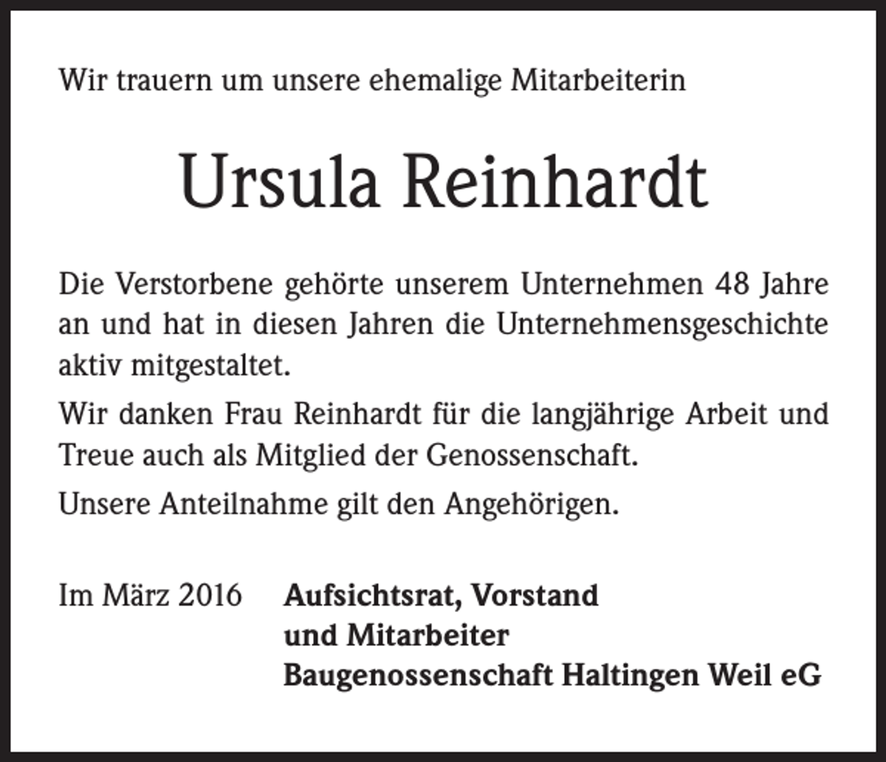 <p>Wir trauern um unsere ehemalige Mitarbeiterin</p><p>Ursula Reinhardt<br />Die Verstorbene gehörte unserem Unternehmen 48 Jahre<br />an und hat in diesen Jahren die Unternehmensgeschichte<br />aktiv mitgestaltet.<br />Wir danken Frau Reinhardt für die langjährige Arbeit und<br />Treue auch als Mitglied der Genossenschaft.<br />Unsere Anteilnahme gilt den Angehörigen.<br />Im März 2016 Aufsichtsrat, Vorstand</p><p>und Mitarbeiter</p><p>Baugenossenschaft Haltingen Weil eG</p>