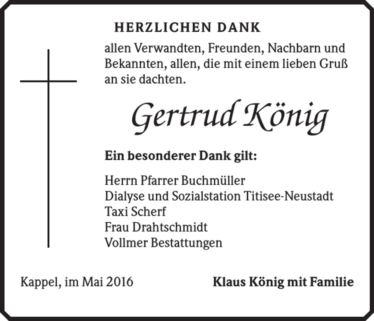 <p>H E R ZLI CH E N DANK<br />allen Verwandten, Freunden, Nachbarn und<br />Bekannten, allen, die mit einem lieben Gruß<br />an sie dachten.</p><p>Gertrud König<br />Ein besonderer Dank gilt:<br />Herrn Pfarrer Buchmüller<br />Dialyse und Sozialstation Titisee-Neustadt<br />Taxi Scherf<br />Frau Drahtschmidt<br />Vollmer Bestattungen<br />Kappel, im Mai 2016</p><p>Klaus König mit Familie</p>