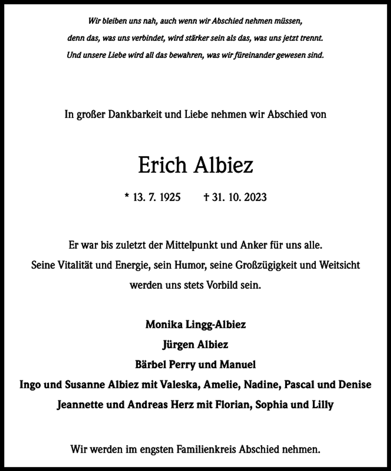<p>Wir bleiben uns nah, auch wenn wir Abschied nehmen müssen,<br />denn das, was uns verbindet, wird stärker sein als das, was uns jetzt trennt.<br />Und unsere Liebe wird all das bewahren, was wir füreinander gewesen sind.</p><p>In großer Dankbarkeit und Liebe nehmen wir Abschied von</p><p>Erich Albiez<br />* 13. 7. 1925 † 31. 10. 2023</p><p>Er war bis zuletzt der Mittelpunkt und Anker für uns alle.<br />Seine Vitalität und ­Energie, sein Humor, seine Großzügigkeit und Weitsicht<br />werden uns stets Vorbild sein.<br />Monika Lingg-Albiez<br />Jürgen Albiez<br />Bärbel Perry und Manuel<br />Ingo und Susanne Albiez mit Valeska, Amelie, Nadine, Pascal und Denise<br />Jeannette und Andreas Herz mit Florian, Sophia und Lilly</p><p>Wir werden im engsten Familienkreis Abschied nehmen.</p>