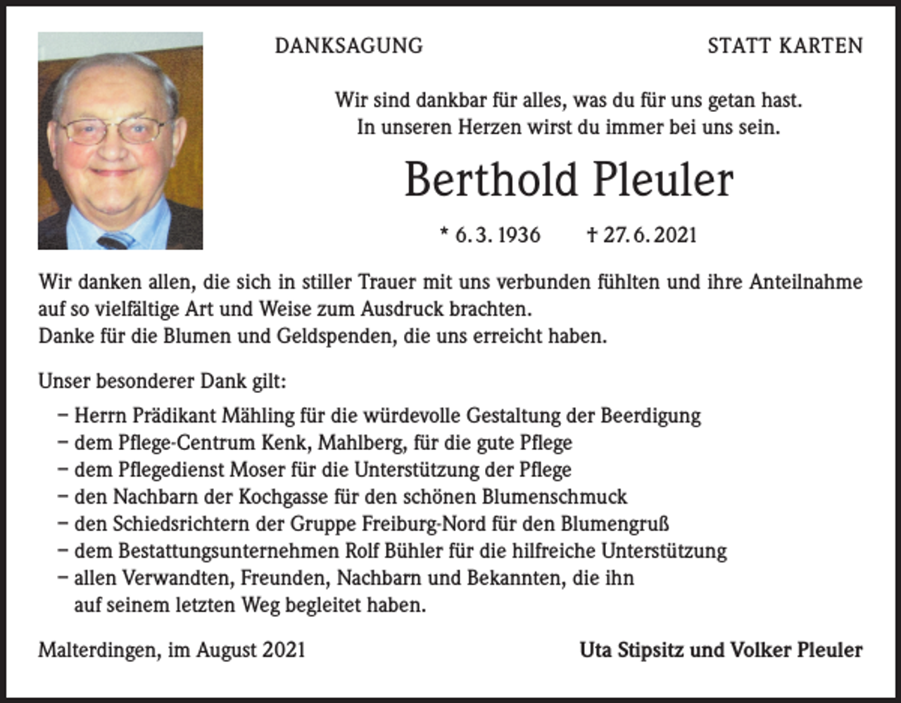 <p>DANKSAGUNG</p><p>STATT KARTEN</p><p>Wir sind dankbar für alles, was du für uns getan hast.<br />In unseren Herzen wirst du immer bei uns sein.</p><p>Berthold Pleuler<br />* 6. 3. 1936 † 27. 6. 2021<br />Wir danken allen, die sich in stiller Trauer mit uns verbunden fühlten und ihre Anteilnahme<br />auf so vielfältige Art und Weise zum Ausdruck brachten.<br />Danke für die Blumen und Geldspenden, die uns erreicht haben.<br />Unser besonderer Dank gilt:<br />– Herrn Prädikant Mähling für die würdevolle Gestaltung der Beerdigung<br />– dem Pflege-Centrum Kenk, Mahlberg, für die gute Pflege<br />– dem Pflegedienst Moser für die Unterstützung der Pflege<br />– den Nachbarn der Kochgasse für den schönen Blumenschmuck<br />– den Schiedsrichtern der Gruppe Freiburg-Nord für den Blumengruß<br />– dem Bestattungsunternehmen Rolf Bühler für die hilfreiche Unterstützung<br />– allen Verwandten, Freunden, Nachbarn und Bekannten, die ihn<br />auf seinem letzten Weg begleitet haben.<br />Malterdingen, im August 2021</p><p>Uta Stipsitz und Volker Pleuler</p>