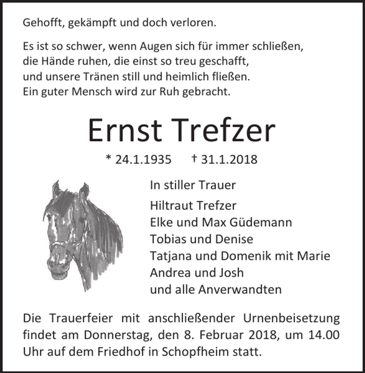 <p>Gehofft, gekämpft und doch verloren.<br />Es ist so schwer, wenn Augen sich für immer schließen,<br />die Hände ruhen, die einst so treu geschafft,<br />und unsere Tränen still und heimlich fließen.<br />Ein guter Mensch wird zur Ruh gebracht.</p><p>Ernst Trefzer<br />* 24.1.1935</p><p>† 31.1.2018</p><p>In stiller Trauer<br />Hiltraut Trefzer<br />Elke und Max Güdemann<br />Tobias und Denise<br />Tatjana und Domenik mit Marie<br />Andrea und Josh<br />und alle Anverwandten<br />Die Trauerfeier mit anschließender Urnenbeisetzung<br />findet am Donnerstag, den 8. Februar 2018, um 14.00<br />Uhr auf dem Friedhof in Schopfheim statt.</p>