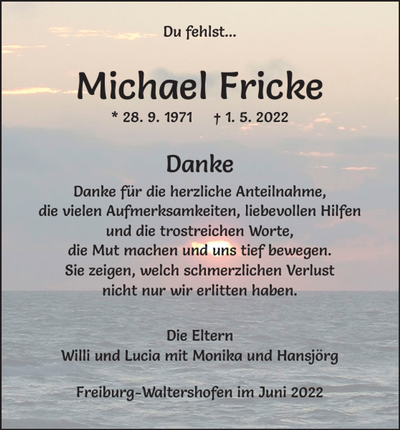 <p>Du fehlst...</p><p>Michael Fricke<br />* 28. 9. 1971</p><p>† 1. 5. 2022</p><p>Danke<br />Danke für die herzliche Anteilnahme,<br />die vielen Aufmerksamkeiten, liebevollen Hilfen<br />und die trostreichen Worte,<br />die Mut machen und uns tief bewegen.<br />Sie zeigen, welch schmerzlichen Verlust<br />nicht nur wir erlitten haben.<br />Die Eltern<br />Willi und Lucia mit Monika und Hansjörg<br />Freiburg-Waltershofen im Juni 2022</p>