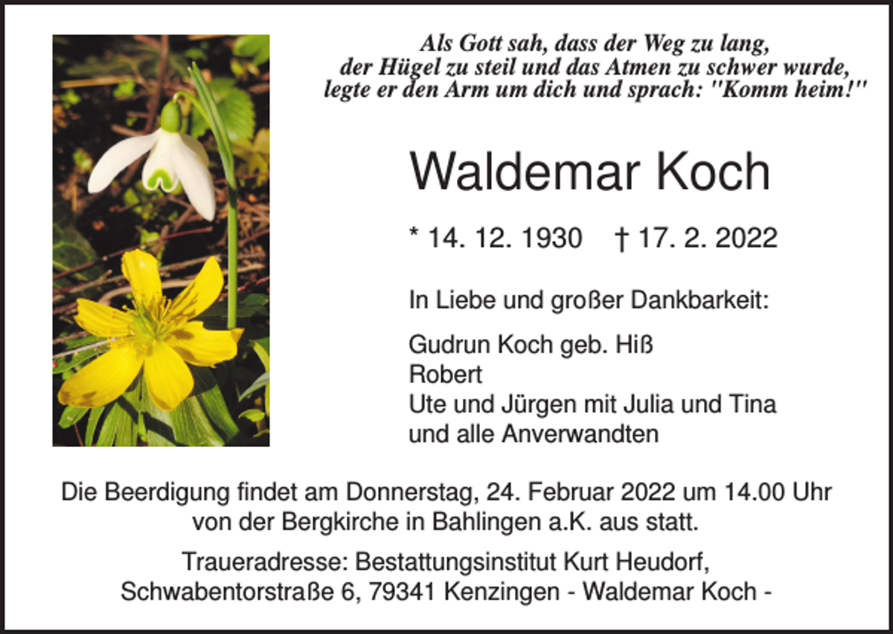 <p>Als Gott sah, dass der Weg zu lang,<br />der Hügel zu steil und das Atmen zu schwer wurde,<br />legte er den Arm um dich und sprach: "Komm heim!"</p><p>Waldemar Koch<br />* 14. 12. 1930</p><p>† 17. 2. 2022</p><p>In Liebe und großer Dankbarkeit:<br />Gudrun Koch geb. Hiß<br />Robert<br />Ute und Jürgen mit Julia und Tina<br />und alle Anverwandten<br />Die Beerdigung findet am Donnerstag, 24. Februar 2022 um 14.00 Uhr<br />von der Bergkirche in Bahlingen a.K. aus statt.<br />Traueradresse: Bestattungsinstitut Kurt Heudorf,<br />Schwabentorstraße 6, 79341 Kenzingen - Waldemar Koch -</p>
