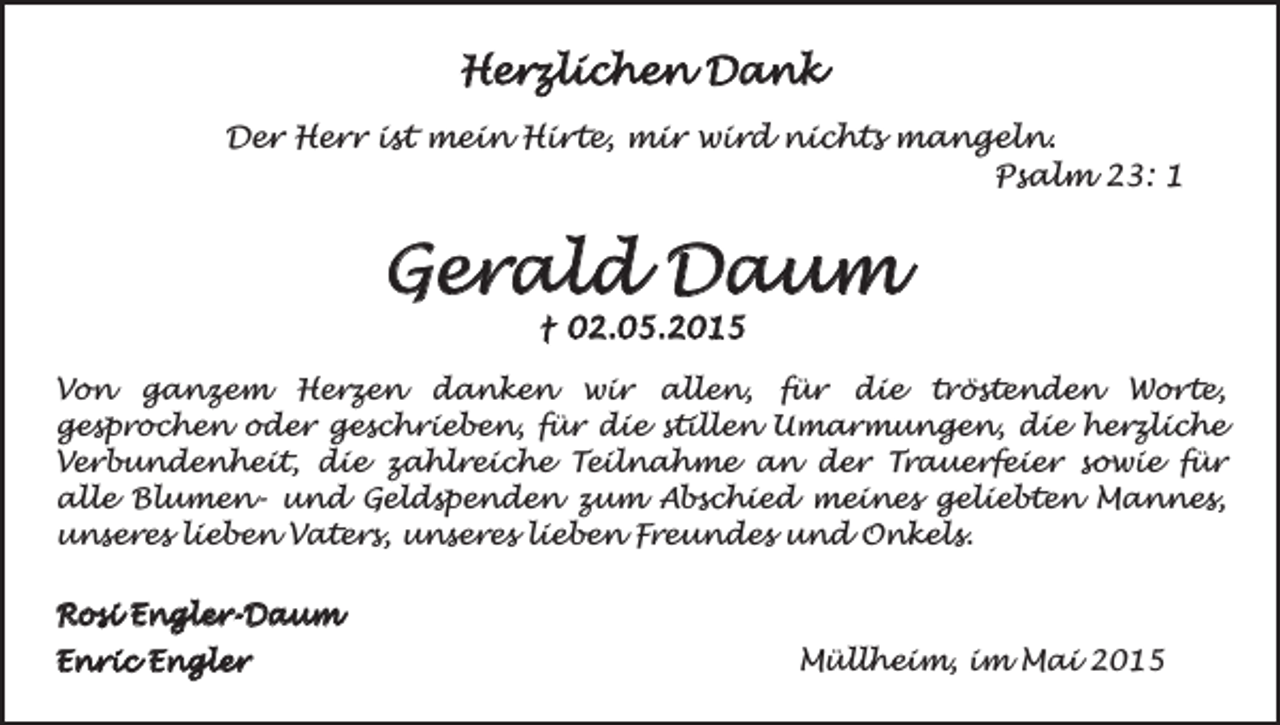 <p>Herzlichen Dank<br />Der Herr ist mein Hirte, mir wird nichts mangeln.<br />Psalm 23: 1</p><p>Gerald Daum<br />† 02.05.2015</p><p>Von ganzem Herzen danken wir allen, für die tröstenden Worte,<br />gesprochen oder geschrieben, für die stillen Umarmungen, die herzliche<br />Verbundenheit, die zahlreiche Teilnahme an der Trauerfeier sowie für<br />alle Blumen- und Geldspenden zum Abschied meines geliebten Mannes,<br />unseres lieben Vaters, unseres lieben Freundes und Onkels.<br />Rosi Engler-Daum<br />Enric Engler</p><p>Müllheim, im Mai 2015</p>