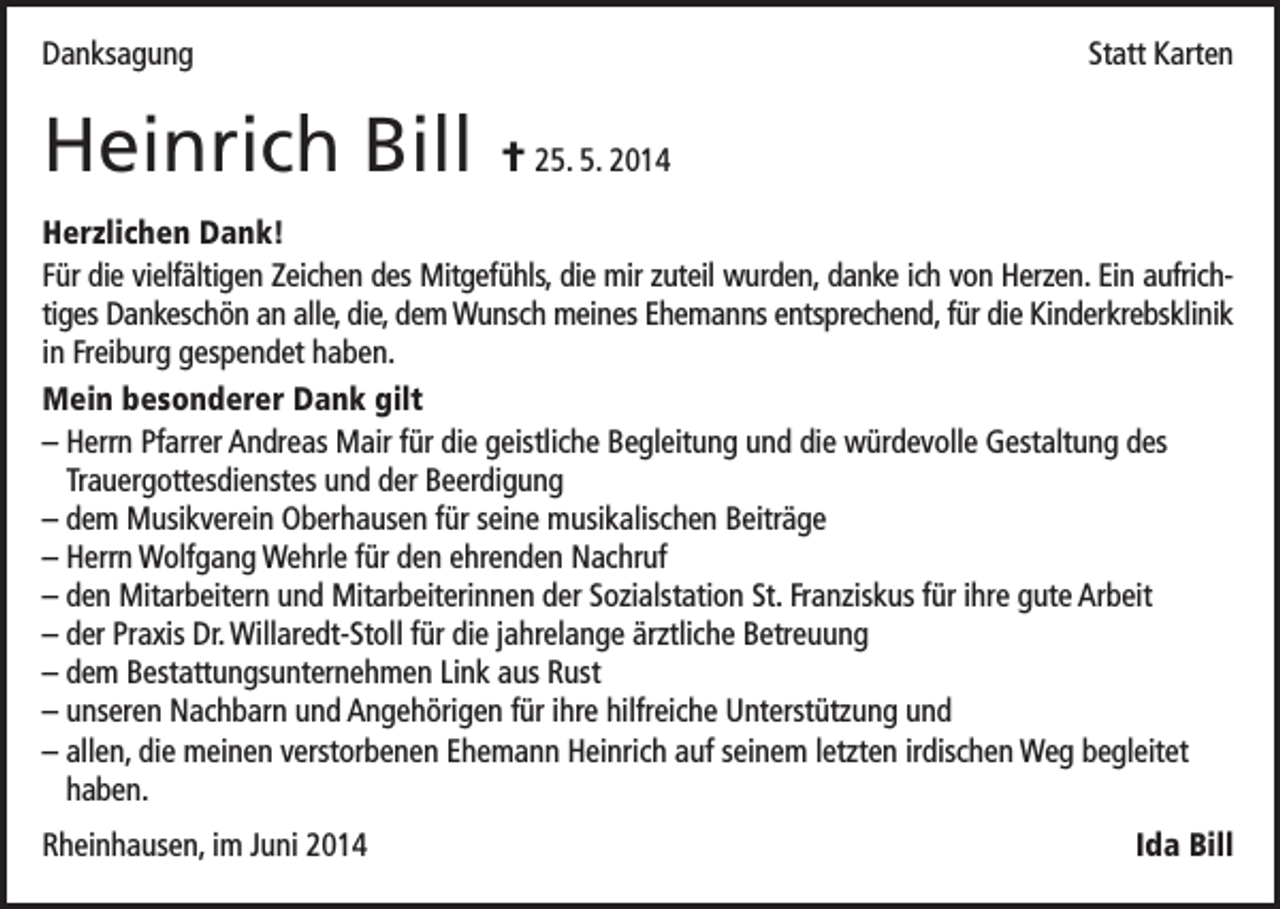 <p>Danksagung</p><p>Heinrich Bill</p><p>Statt Karten</p><p>† 25. 5. 2014</p><p>Herzlichen Dank!<br />Für die vielfältigen Zeichen des Mitgefühls, die mir zuteil wurden, danke ich von Herzen. Ein aufrichtiges Dankeschön an alle, die, dem Wunsch meines Ehemanns entsprechend, für die Kinderkrebsklinik<br />in Freiburg gespendet haben.<br />Mein besonderer Dank gilt<br />– Herrn Pfarrer Andreas Mair für die geistliche Begleitung und die würdevolle Gestaltung des<br />Trauergottesdienstes und der Beerdigung<br />– dem Musikverein Oberhausen für seine musikalischen Beiträge<br />– Herrn Wolfgang Wehrle für den ehrenden Nachruf<br />– den Mitarbeitern und Mitarbeiterinnen der Sozialstation St. Franziskus für ihre gute Arbeit<br />– der Praxis Dr. Willaredt-Stoll für die jahrelange ärztliche Betreuung<br />– dem Bestattungsunternehmen Link aus Rust<br />– unseren Nachbarn und Angehörigen für ihre hilfreiche Unterstützung und<br />– allen, die meinen verstorbenen Ehemann Heinrich auf seinem letzten irdischen Weg begleitet<br />haben.<br />Rheinhausen, im Juni 2014</p><p>Ida Bill</p>