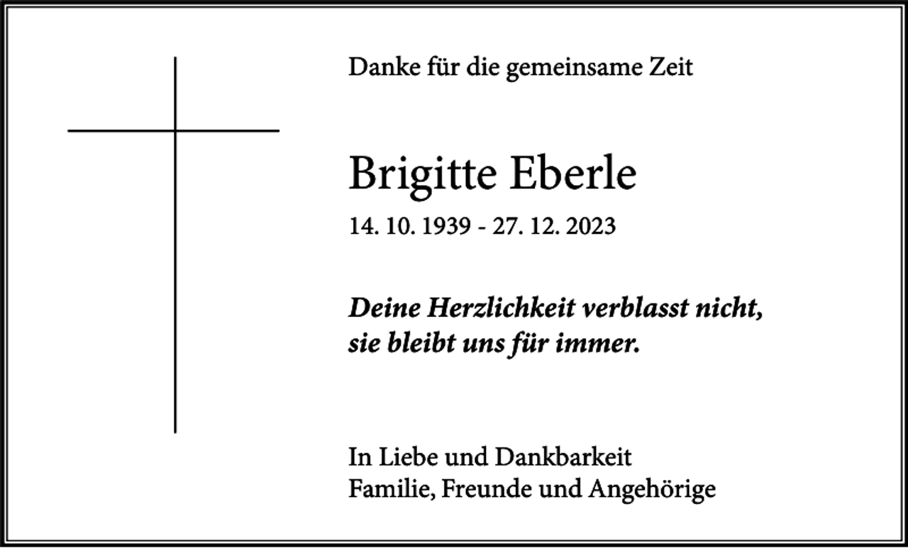 <p>Danke für die gemeinsame Zeit</p><p>Brigitte Eberle<br />14. 10. 1939 - 27. 12. 2023</p><p>Deine Herzlichkeit verblasst nicht,<br />sie bleibt uns für immer.</p><p>In Liebe und Dankbarkeit<br />Familie, Freunde und Angehörige</p>