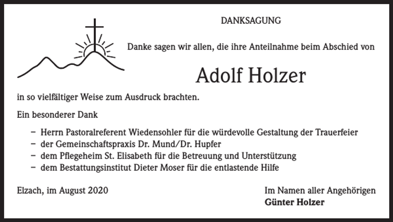 <p>DANKSAGUNG<br />Danke sagen wir allen, die ihre Anteilnahme beim Abschied von</p><p>Adolf Holzer<br />in so vielfältiger Weise zum Ausdruck brachten.<br />Ein besonderer Dank<br />– Herrn Pastoralreferent Wiedensohler für die würdevolle Gestaltung der Trauerfeier<br />– der Gemeinschaftspraxis Dr. Mund/Dr. Hupfer<br />– dem Pflegeheim St. Elisabeth für die Betreuung und Unterstützung<br />– dem Bestattungsinstitut Dieter Moser für die entlastende Hilfe<br />Elzach, im August 2020 Im Namen aller Angehörigen<br />Günter Holzer</p>