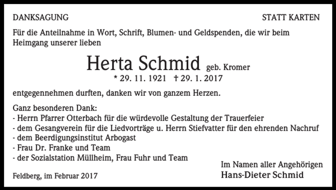 <p>DANKSAGUNG</p><p>STATT KARTEN</p><p>Für die Anteilnahme in Wort, Schrift, Blumen- und Geldspenden, die wir beim<br />Heimgang unserer lieben</p><p>Herta Schmid geb. Kromer<br />* 29. 11. 1921 † 29. 1. 2017<br />entgegennehmen durften, danken wir von ganzem Herzen.<br />Ganz besonderen Dank:<br />- Herrn Pfarrer Otterbach für die würdevolle Gestaltung der Trauerfeier<br />- dem Gesangverein für die Liedvorträge u. Herrn Stiefvatter für den ehrenden Nachruf<br />- dem Beerdigungsinstitut Arbogast<br />- Frau Dr. Franke und Team<br />- der Sozialstation Müllheim, Frau Fuhr und Team<br />Im Namen aller Angehörigen<br />Hans-Dieter Schmid<br />Feldberg, im Februar 2017</p>