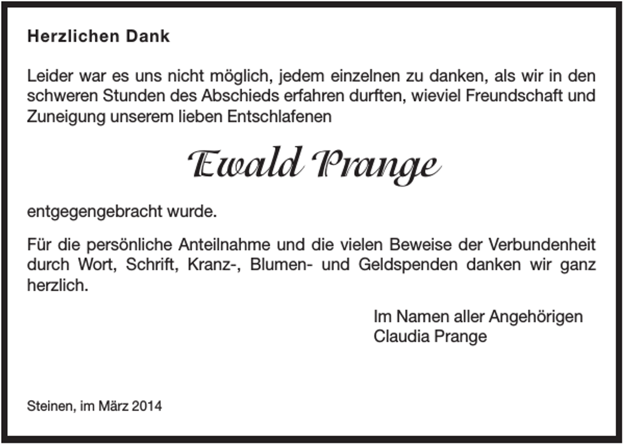 <p>Herzlichen Dank<br />Leider war es uns nicht möglich, jedem einzelnen zu danken, als wir in den<br />schweren Stunden des Abschieds erfahren durften, wieviel Freundschaft und<br />Zuneigung unserem lieben Entschlafenen</p><p>Ewald Prange<br />entgegengebracht wurde.<br />Für die persönliche Anteilnahme und die vielen Beweise der Verbundenheit<br />durch Wort, Schrift, Kranz-, Blumen- und Geldspenden danken wir ganz<br />herzlich.<br />Im Namen aller Angehörigen<br />Claudia Prange</p><p>Steinen, im März 2014</p>