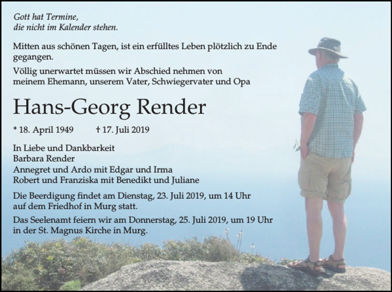 <p>Gott hat Termine,<br />die nicht im Kalender stehen.<br />Mitten aus schönen Tagen, ist ein erfülltes Leben plötzlich zu Ende<br />gegangen.<br />Völlig unerwartet müssen wir Abschied nehmen von<br />meinem Ehemann, unserem Vater, Schwiegervater und Opa</p><p>Hans-Georg Render<br />* 18. April 1949</p><p>† 17. Juli 2019</p><p>In Liebe und Dankbarkeit<br />Barbara Render<br />Annegret und Ardo mit Edgar und Irma<br />Robert und Franziska mit Benedikt und Juliane<br />Die Beerdigung findet am Dienstag, 23. Juli 2019, um 14 Uhr<br />auf dem Friedhof in Murg statt.<br />Das Seelenamt feiern wir am Donnerstag, 25. Juli 2019, um 19 Uhr<br />in der St. Magnus Kirche in Murg.</p>