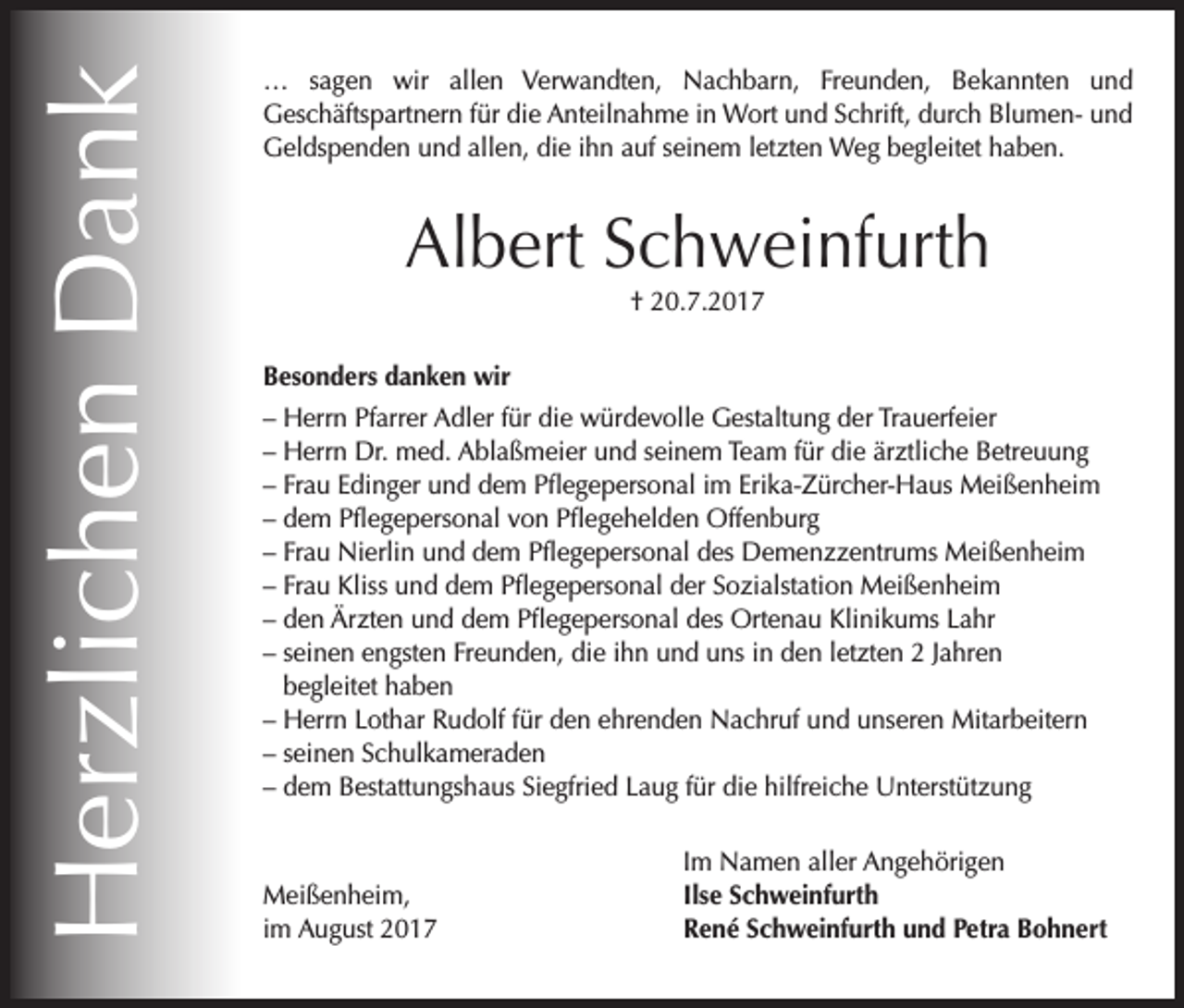 <p>Herzlichen Dank</p><p>… sagen wir allen Verwandten, Nachbarn, Freunden, Bekannten und<br />Geschäftspartnern für die Anteilnahme in Wort und Schrift, durch Blumen- und<br />Geldspenden und allen, die ihn auf seinem letzten Weg begleitet haben.</p><p>Albert Schweinfurth<br />† 20.7.2017<br />Besonders danken wir<br />– Herrn Pfarrer Adler für die würdevolle Gestaltung der Trauerfeier<br />– Herrn Dr. med. Ablaßmeier und seinem Team für die ärztliche Betreuung<br />– Frau Edinger und dem Pflegepersonal im Erika-Zürcher-Haus Meißenheim<br />– dem Pflegepersonal von Pflegehelden Offenburg<br />– Frau Nierlin und dem Pflegepersonal des Demenzzentrums Meißenheim<br />– Frau Kliss und dem Pflegepersonal der Sozialstation Meißenheim<br />– den Ärzten und dem Pflegepersonal des Ortenau Klinikums Lahr<br />– seinen engsten Freunden, die ihn und uns in den letzten 2 Jahren<br />begleitet haben<br />– Herrn Lothar Rudolf für den ehrenden Nachruf und unseren Mitarbeitern<br />– seinen Schulkameraden<br />– dem Bestattungshaus Siegfried Laug für die hilfreiche Unterstützung</p><p>Meißenheim,<br />im August 2017</p><p>Im Namen aller Angehörigen<br />Ilse Schweinfurth<br />René Schweinfurth und Petra Bohnert</p>