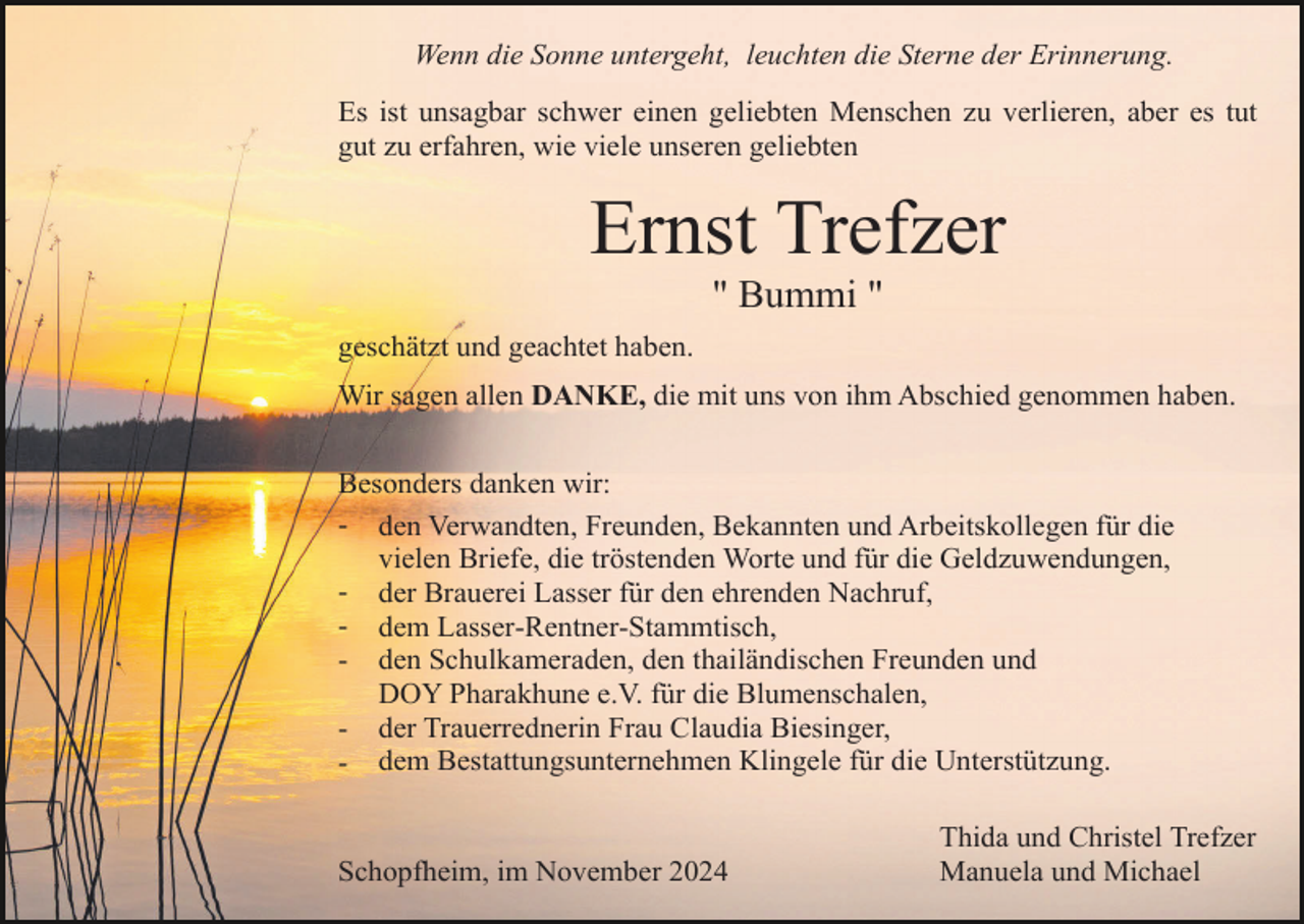 <p>Wenn die Sonne untergeht, leuchten die Sterne der Erinnerung.<br />Es ist unsagbar schwer einen geliebten Menschen zu verlieren, aber es tut<br />gut zu erfahren, wie viele unseren geliebten</p><p>Ernst Trefzer<br />" Bummi "<br />geschätzt und geachtet haben.<br />Wir sagen allen DANKE, die mit uns von ihm Abschied genommen haben.<br />Besonders danken wir:<br />- den Verwandten, Freunden, Bekannten und Arbeitskollegen für die<br />vielen Briefe, die tröstenden Worte und für die Geldzuwendungen,<br />- der Brauerei Lasser für den ehrenden Nachruf,<br />- dem Lasser-Rentner-Stammtisch,<br />- den Schulkameraden, den thailändischen Freunden und<br />DOY Pharakhune e.V. für die Blumenschalen,<br />- der Trauerrednerin Frau Claudia Biesinger,<br />- dem Bestattungsunternehmen Klingele für die Unterstützung.</p><p>Schopfheim, im November 2024</p><p>Thida und Christel Trefzer<br />Manuela und Michael</p>