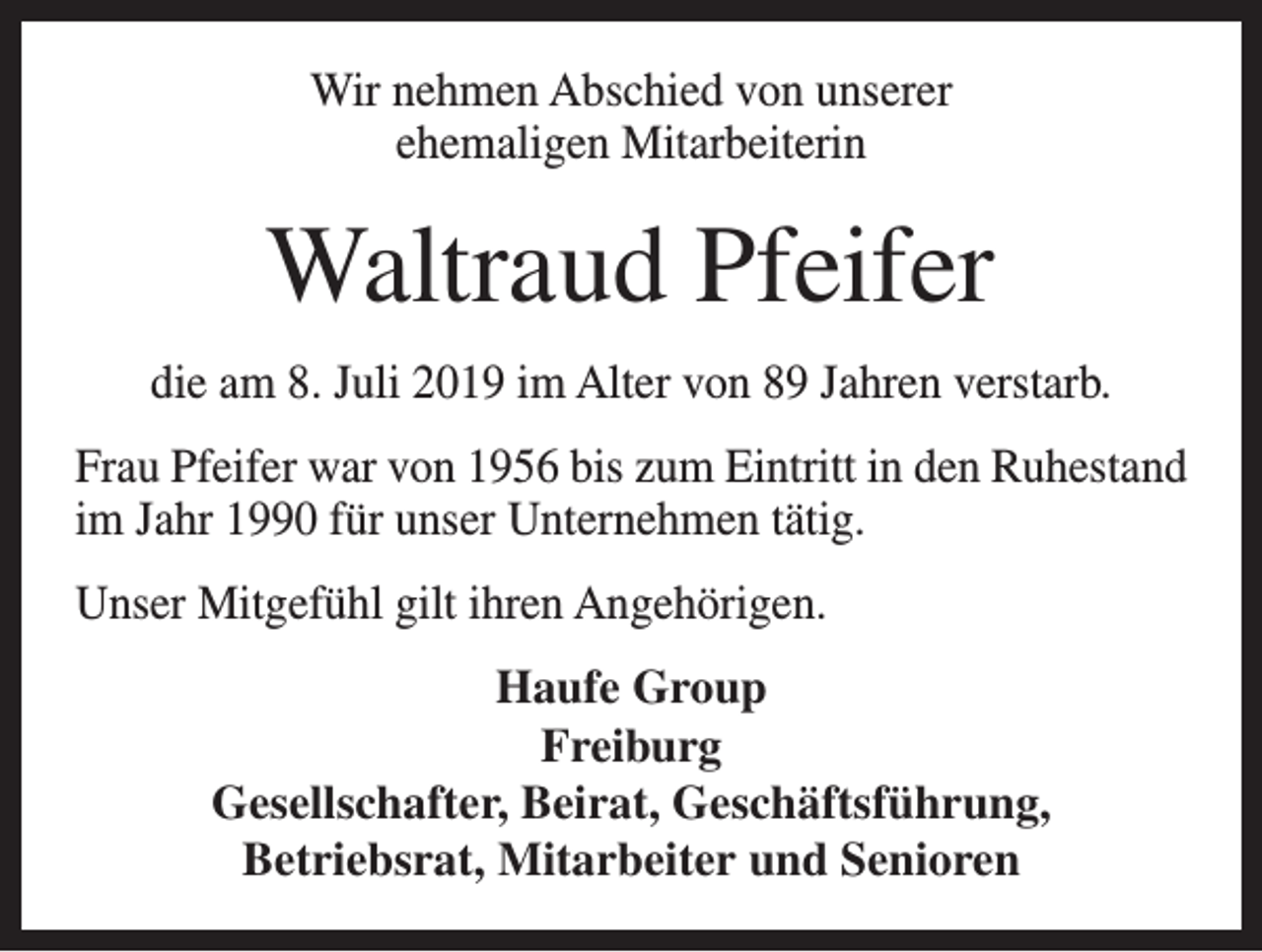 <p>Wir nehmen Abschied von unserer<br />ehemaligen Mitarbeiterin</p><p>Waltraud Pfeifer<br />die am 8. Juli 2019 im Alter von 89 Jahren verstarb.<br />Frau Pfeifer war von 1956 bis zum Eintritt in den Ruhestand<br />im Jahr 1990 für unser Unternehmen tätig.<br />Unser Mitgefühl gilt ihren Angehörigen.<br />Haufe Group<br />Freiburg<br />Gesellschafter, Beirat, Geschäftsführung,<br />Betriebsrat, Mitarbeiter und Senioren</p>