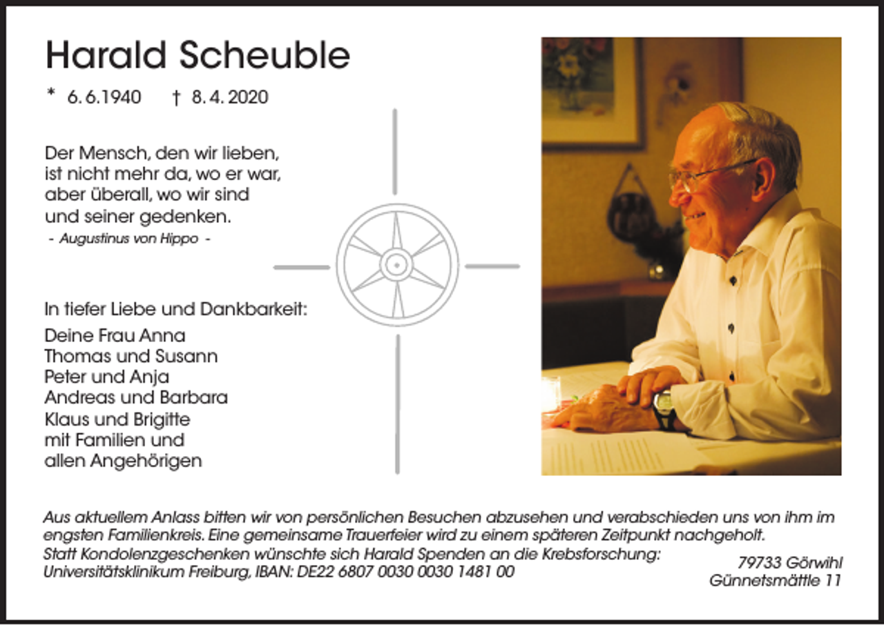 <p>Harald Scheuble<br />* 6. 6.1940</p><p>† 8. 4. 2020</p><p>Der Mensch, den wir lieben,<br />ist nicht mehr da, wo er war,<br />aber überall, wo wir sind<br />und seiner gedenken.<br />- Augustinus von Hippo -</p><p>In tiefer Liebe und Dankbarkeit:<br />Deine Frau Anna<br />Thomas und Susann<br />Peter und Anja<br />Andreas und Barbara<br />Klaus und Brigitte<br />mit Familien und<br />allen Angehörigen<br />Aus aktuellem Anlass bitten wir von persönlichen Besuchen abzusehen und verabschieden uns von ihm im<br />engsten Familienkreis. Eine gemeinsame Trauerfeier wird zu einem späteren Zeitpunkt nachgeholt.<br />Statt Kondolenzgeschenken wünschte sich Harald Spenden an die Krebsforschung:<br />79733 Görwihl<br />Universitätsklinikum Freiburg, IBAN: DE22 6807 1481 00<br />Günnetsmättle 11</p>