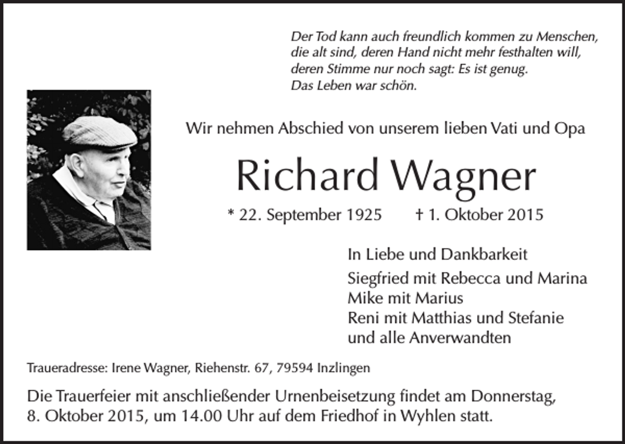 <p>Der Tod kann auch freundlich kommen zu Menschen,<br />die alt sind, deren Hand nicht mehr festhalten will,<br />deren Stimme nur noch sagt: Es ist genug.<br />Das Leben war schön.</p><p>Wir nehmen Abschied von unserem lieben Vati und Opa</p><p>Richard Wagner<br />* 22. September 1925 † 1. Oktober 2015<br />In Liebe und Dankbarkeit<br />Siegfried mit Rebecca und Marina<br />Mike mit Marius<br />Reni mit Matthias und Stefanie<br />und alle Anverwandten<br />Traueradresse: Irene Wagner, Riehenstr. 67, 79594 Inzlingen</p><p>Die Trauerfeier mit anschließender Urnenbeisetzung findet am Donnerstag,<br />8. Oktober 2015, um 14.00 Uhr auf dem Friedhof in Wyhlen statt.</p>