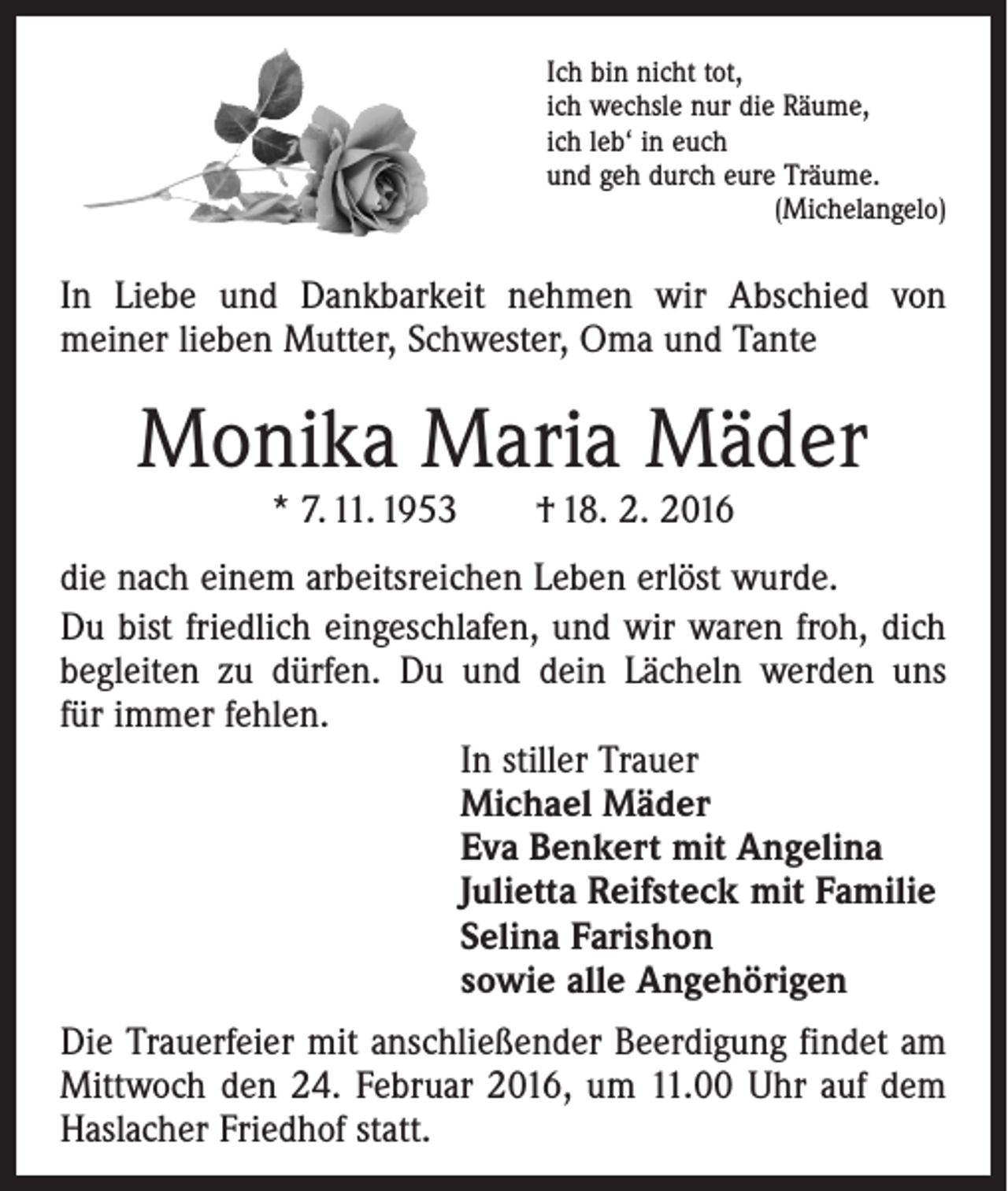 <p>Ich bin nicht tot,<br />ich wechsle nur die Räume,<br />ich leb‘ in euch<br />und geh durch eure Träume.</p><p>(Michelangelo)</p><p>In Liebe und Dankbarkeit nehmen wir Abschied von<br />­meiner lieben Mutter, Schwester, Oma und Tante</p><p>Monika Maria Mäder<br />* 7. 11. 1953 † 18. 2. 2016</p><p>die nach einem arbeitsreichen Leben erlöst wurde.<br />Du bist friedlich eingeschlafen, und wir waren froh, dich<br />be­gleiten zu dürfen. Du und dein Lächeln werden uns<br />für immer fehlen.<br />In stiller Trauer<br />Michael Mäder<br />Eva Benkert mit Angelina<br />Julietta Reifsteck mit Familie<br />Selina Farishon<br />sowie alle Angehörigen<br />Die Trauerfeier mit anschließender Beerdigung findet am<br />Mittwoch den 24. Februar 2016, um 11.00 Uhr auf dem<br />Haslacher Friedhof statt.</p>