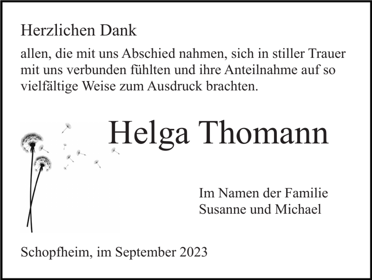 <p>Herzlichen Dank<br />allen, die mit uns Abschied nahmen, sich in stiller Trauer<br />mit uns verbunden fühlten und ihre Anteilnahme auf so<br />vielfältige Weise zum Ausdruck brachten.</p><p>Helga Thomann<br />Im Namen der Familie<br />Susanne und Michael<br />Schopfheim, im September 2023</p>