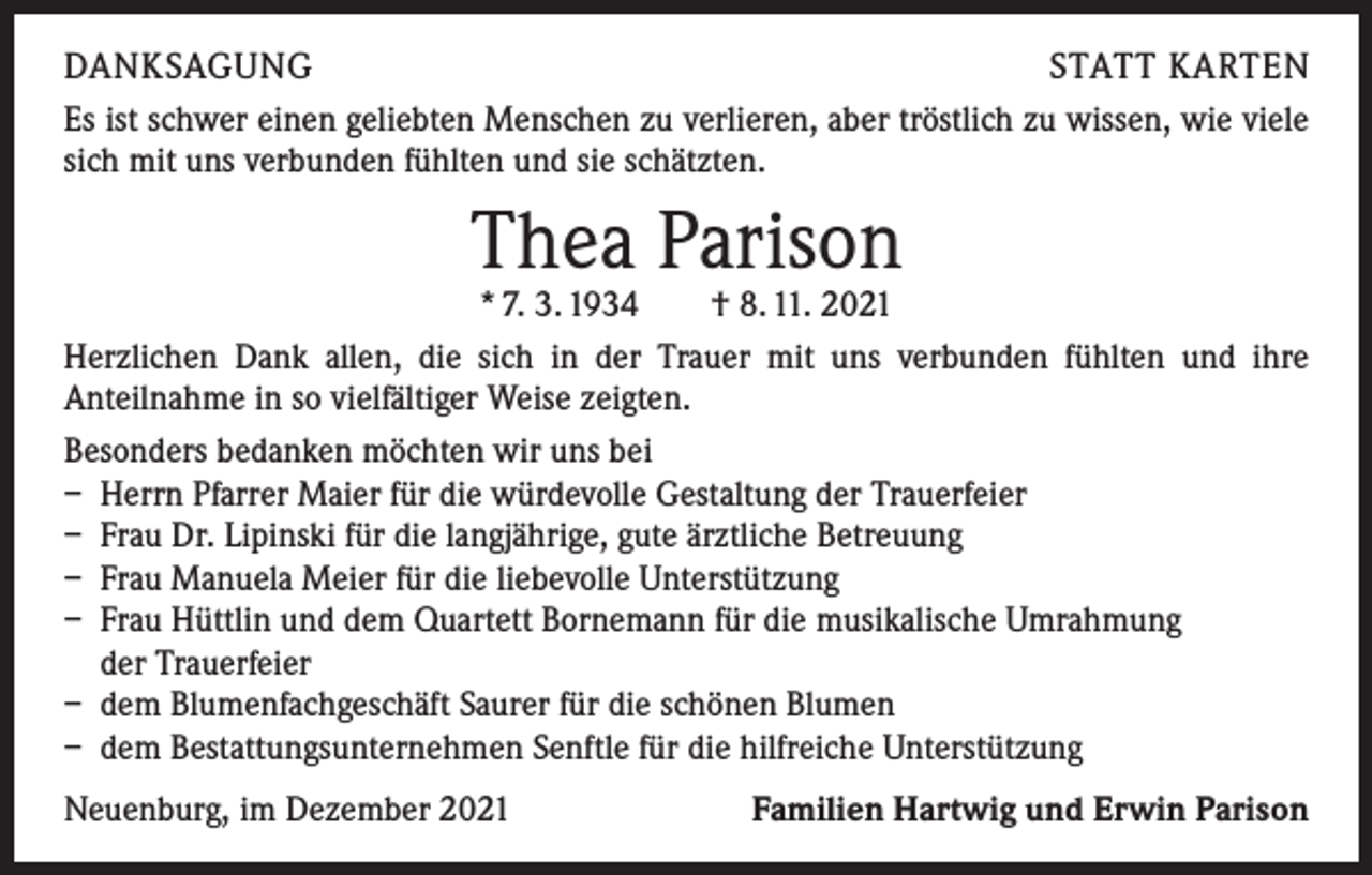 <p>DANKSAGUNG<br />STATT KARTEN<br />Es ist schwer einen geliebten Menschen zu verlieren, aber tröstlich zu wissen, wie viele<br />sich mit uns verbunden fühlten und sie schätzten.</p><p>Thea Parison</p><p>* 7. 3. 1934 † 8. 11. 2021<br />Herzlichen Dank allen, die sich in der Trauer mit uns verbunden fühlten und ihre<br />­Anteilnahme in so vielfältiger Weise zeigten.<br />Besonders bedanken möchten wir uns bei<br />– Herrn Pfarrer Maier für die würdevolle Gestaltung der Trauerfeier<br />– Frau Dr. Lipinski für die langjährige, gute ärztliche Betreuung<br />– Frau Manuela Meier für die liebevolle Unterstützung<br />– Frau Hüttlin und dem Quartett Bornemann für die musikalische Umrahmung<br />der Trauerfeier<br />– dem Blumenfachgeschäft Saurer für die schönen Blumen<br />– dem Bestattungsunternehmen Senftle für die hilfreiche Unterstützung<br />Neuenburg, im Dezember 2021</p><p>Familien Hartwig und Erwin Parison</p>