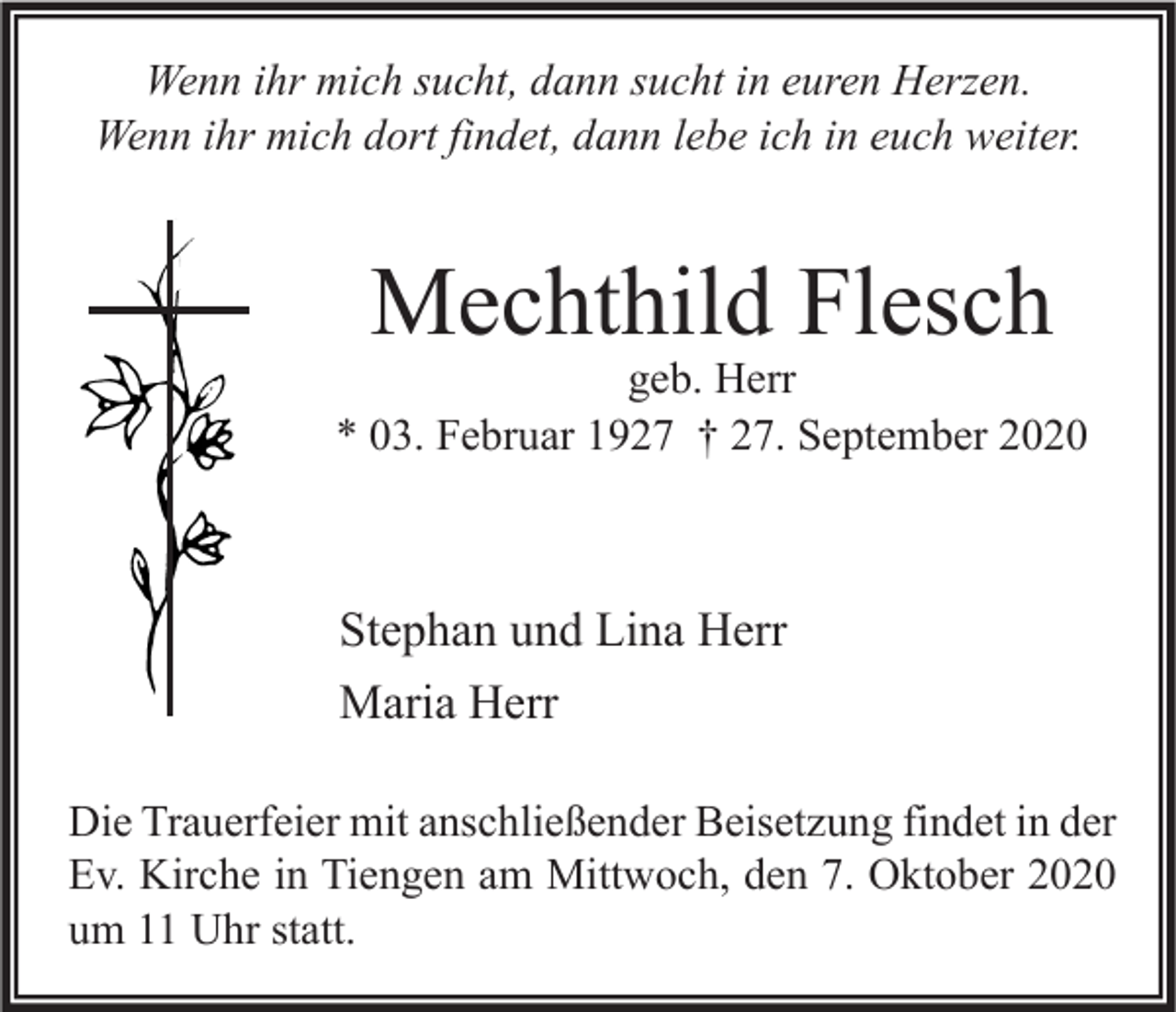 <p>Wenn ihr mich sucht, dann sucht in euren Herzen.<br />Wenn ihr mich dort findet, dann lebe ich in euch weiter.</p><p>Mechthild Flesch</p><p>geb. Herr<br />* 03. Februar 1927 † 27. September 2020</p><p>Stephan und Lina Herr<br />Maria Herr<br />Die Trauerfeier mit anschließender Beisetzung findet in der<br />Ev. Kirche in Tiengen am Mittwoch, den 7. Oktober 2020<br />um 11 Uhr statt.</p>