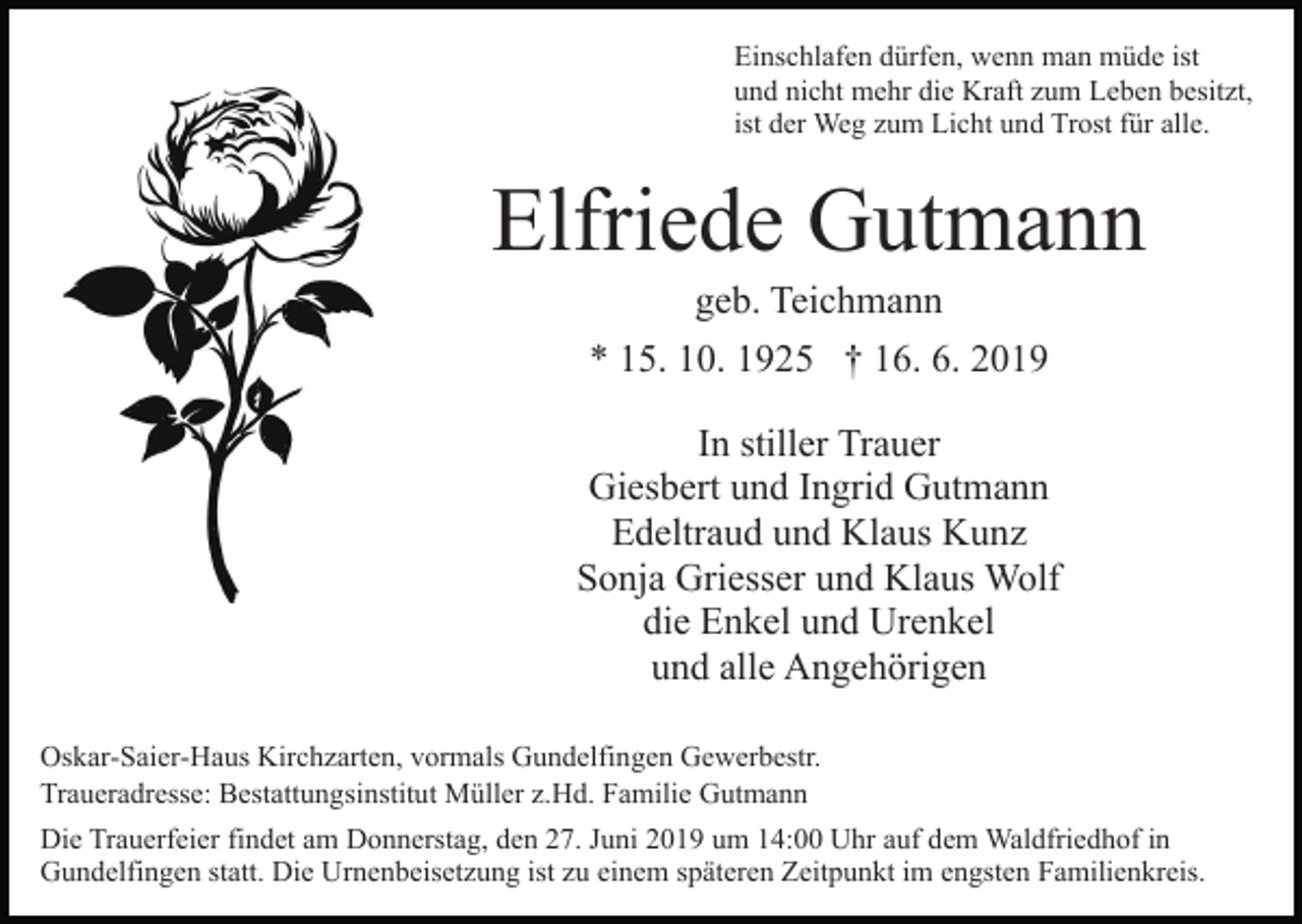 <p>Einschlafen dürfen, wenn man müde ist<br />und nicht mehr die Kraft zum Leben besitzt,<br />ist der Weg zum Licht und Trost für alle.</p><p>Elfriede Gutmann<br />geb. Teichmann<br />* 15. 10. 1925 † 16. 6. 2019<br />In stiller Trauer<br />Giesbert und Ingrid Gutmann<br />Edeltraud und Klaus Kunz<br />Sonja Griesser und Klaus Wolf<br />die Enkel und Urenkel<br />und alle Angehörigen<br />Oskar-Saier-Haus Kirchzarten, vormals Gundelfingen Gewerbestr.<br />Traueradresse: Bestattungsinstitut Müller z.Hd. Familie Gutmann<br />Die Trauerfeier findet am Donnerstag, den 27. Juni 2019 um 14:00 Uhr auf dem Waldfriedhof in<br />Gundelfingen statt. Die Urnenbeisetzung ist zu einem späteren Zeitpunkt im engsten Familienkreis.</p>