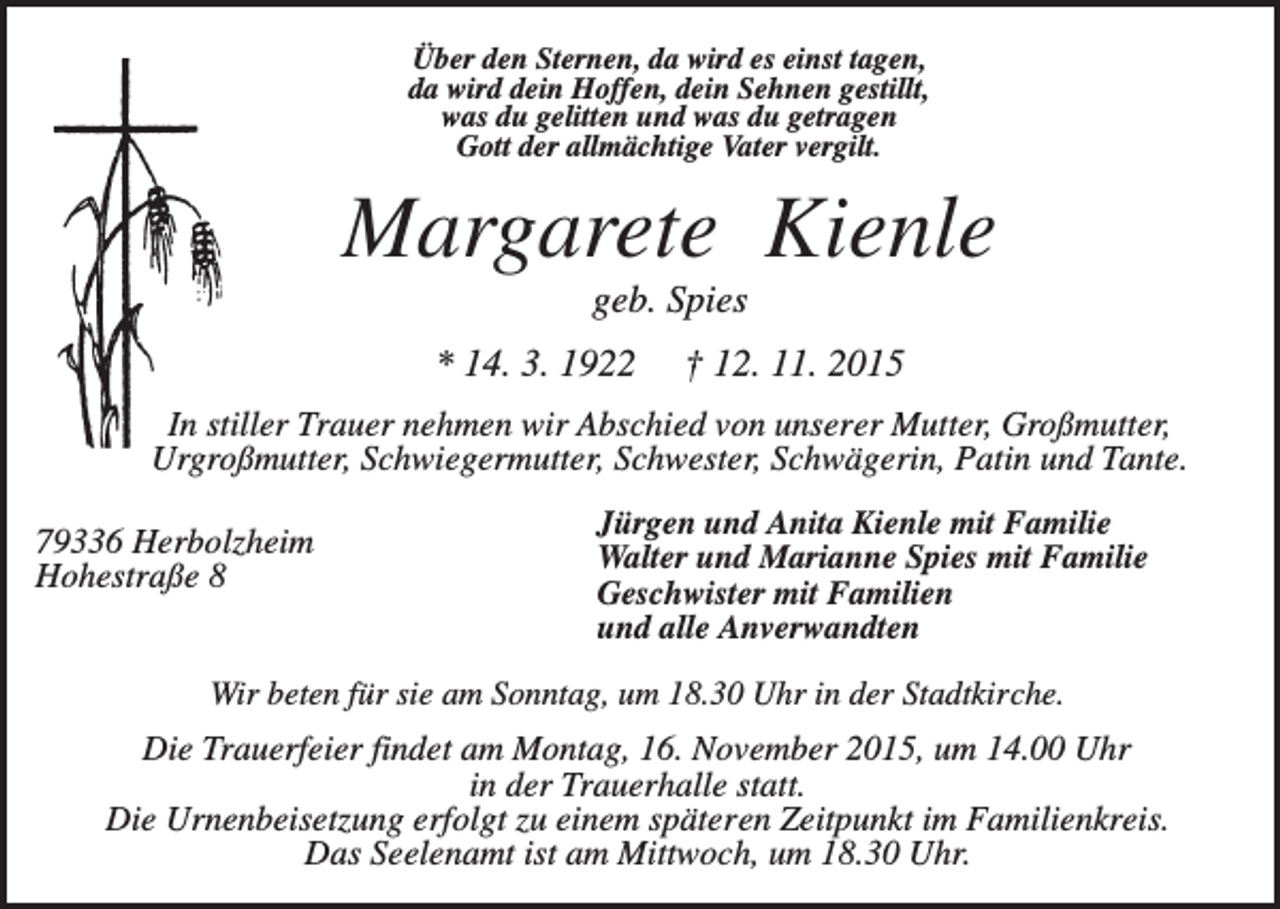 <p>Über den Sternen, da wird es einst tagen,<br />da wird dein Hoffen, dein Sehnen gestillt,<br />was du gelitten und was du getragen<br />Gott der allmächtige Vater vergilt.</p><p>Margarete Kienle<br />geb. Spies<br />* 14. 3. 1922</p><p>† 12. 11. 2015</p><p>In stiller Trauer nehmen wir Abschied von unserer Mutter, Großmutter,<br />Urgroßmutter, Schwiegermutter, Schwester, Schwägerin, Patin und Tante.<br />79336 Herbolzheim<br />Hohestraße 8</p><p>Jürgen und Anita Kienle mit Familie<br />Walter und Marianne Spies mit Familie<br />Geschwister mit Familien<br />und alle Anverwandten</p><p>Wir beten für sie am Sonntag, um 18.30 Uhr in der Stadtkirche.</p><p>Die Trauerfeier findet am Montag, 16. November 2015, um 14.00 Uhr<br />in der Trauerhalle statt.<br />Die Urnenbeisetzung erfolgt zu einem späteren Zeitpunkt im Familienkreis.<br />Das Seelenamt ist am Mittwoch, um 18.30 Uhr.</p>
