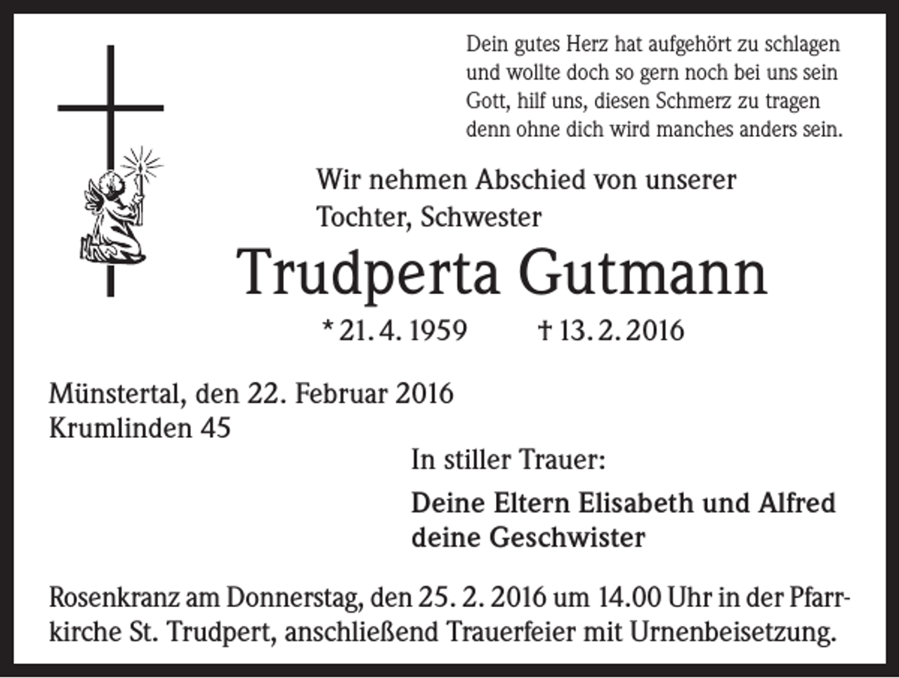 <p>Dein gutes Herz hat aufgehört zu schlagen<br />und wollte doch so gern noch bei uns sein<br />Gott, hilf uns, diesen Schmerz zu tragen<br />denn ohne dich wird manches anders sein.</p><p>Wir nehmen Abschied von unserer<br />Tochter, Schwester</p><p>Trudperta Gutmann<br />* 21. 4. 1959</p><p>† 13. 2. 2016</p><p>Münstertal, den 22. Februar 2016<br />Krumlinden 45<br />In stiller Trauer:<br />Deine Eltern Elisabeth und Alfred<br />deine Geschwister<br />Rosenkranz am Donnerstag, den 25. 2. 2016 um 14.00 Uhr in der Pfarrkirche St. Trudpert, anschließend Trauerfeier mit Urnenbeisetzung.</p>