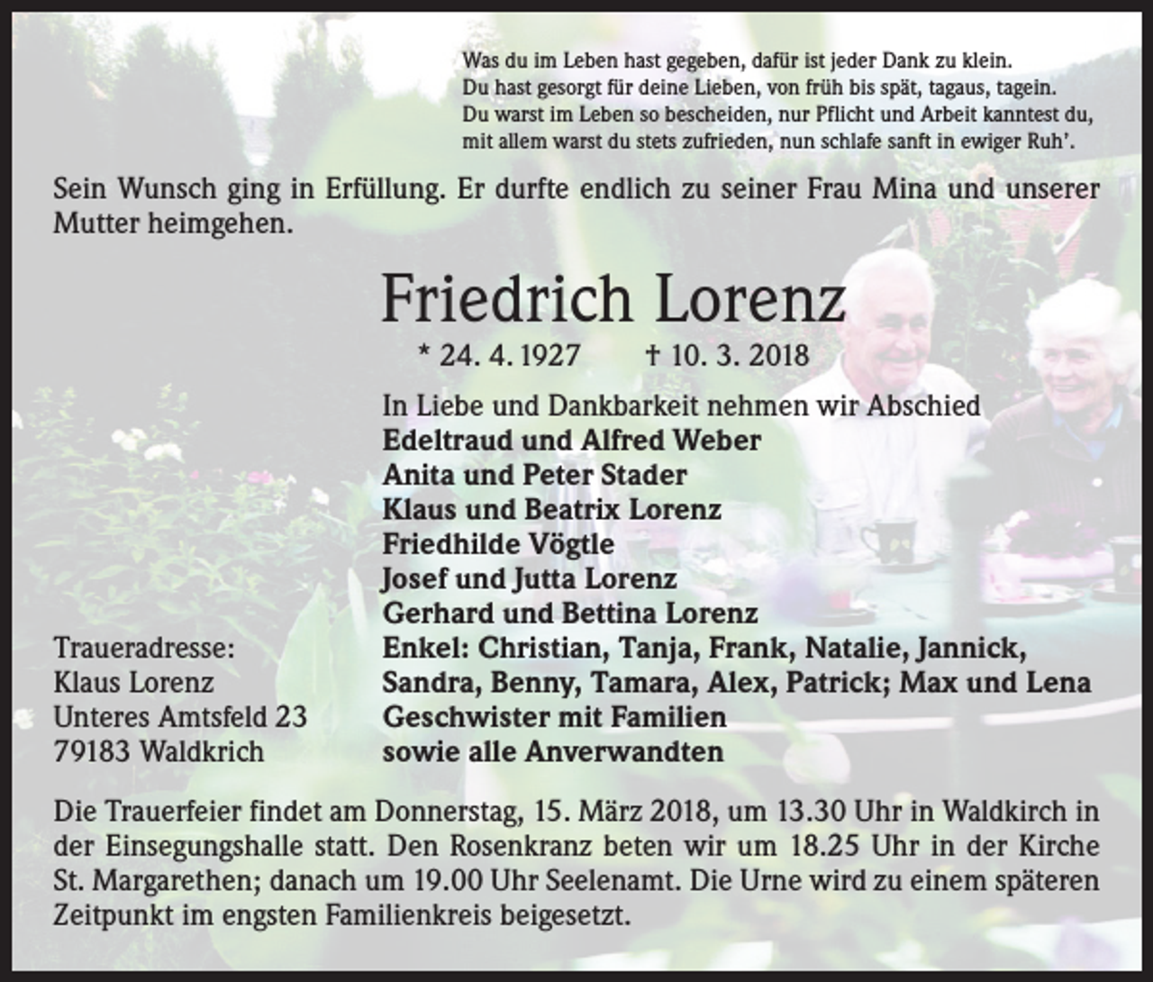 <p>Was du im Leben hast gegeben, dafür ist jeder Dank zu klein.<br />Du hast gesorgt für deine Lieben, von früh bis spät, tagaus, tagein.<br />Du warst im Leben so bescheiden, nur Pflicht und Arbeit kanntest du,<br />mit allem warst du stets zufrieden, nun schlafe sanft in ewiger Ruh’.</p><p>Sein Wunsch ging in Erfüllung. Er durfte endlich zu seiner Frau Mina und unserer<br />Mutter heimgehen.</p><p>Friedrich Lorenz<br />* 24. 4. 1927 † 10. 3. 2018</p><p>Traueradresse:<br />Klaus Lorenz<br />Unteres Amtsfeld 23<br />79183 Waldkrich</p><p>In Liebe und Dankbarkeit nehmen wir Abschied<br />Edeltraud und Alfred Weber<br />Anita und Peter Stader<br />Klaus und Beatrix Lorenz<br />Friedhilde Vögtle<br />Josef und Jutta Lorenz<br />Gerhard und Bettina Lorenz<br />Enkel: Christian, Tanja, Frank, Natalie, Jannick,<br />Sandra, Benny, Tamara, Alex, Patrick; Max und Lena<br />Geschwister mit Familien<br />sowie alle Anverwandten</p><p>Die Trauerfeier findet am Donnerstag, 15. März 2018, um 13.30 Uhr in Waldkirch in<br />der Einsegungshalle statt. Den Rosenkranz beten wir um 18.25 Uhr in der Kirche<br />St. Margarethen; danach um 19.00 Uhr Seelenamt. Die Urne wird zu einem späteren<br />Zeitpunkt im engsten Familienkreis beigesetzt.</p>