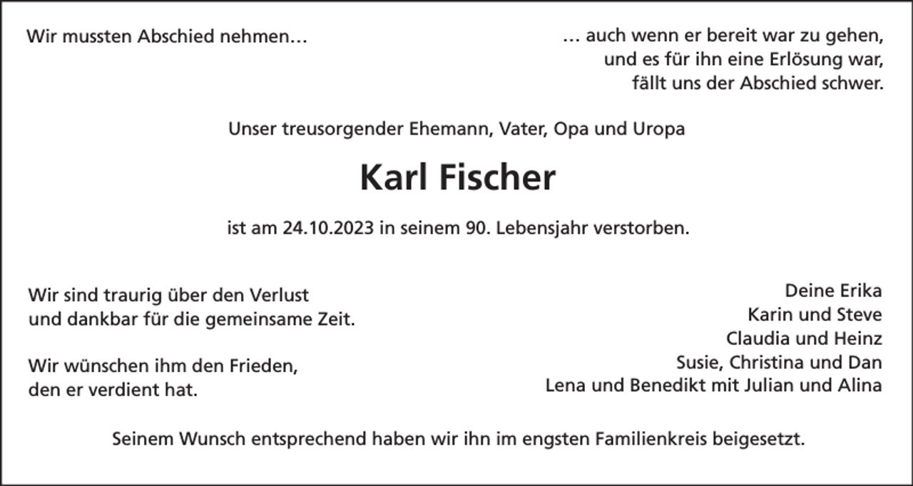 <p>… auch wenn er bereit war zu gehen,<br />und es für ihn eine Erlösung war,<br />fällt uns der Abschied schwer.</p><p>Wir mussten Abschied nehmen…</p><p>Unser treusorgender Ehemann, Vater, Opa und Uropa</p><p>Karl Fischer<br />ist am 24.10.2023 in seinem 90. Lebensjahr verstorben.</p><p>Wir sind traurig über den Verlust<br />und dankbar für die gemeinsame Zeit.<br />Wir wünschen ihm den Frieden,<br />den er verdient hat.</p><p>Deine Erika<br />Karin und Steve<br />Claudia und Heinz<br />Susie, Christina und Dan<br />Lena und Benedikt mit Julian und Alina</p><p>Seinem Wunsch entsprechend haben wir ihn im engsten Familienkreis beigesetzt.</p>