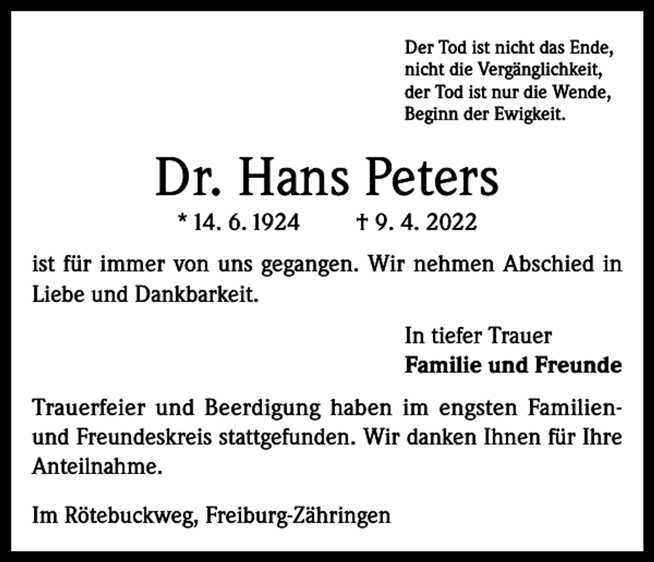 <p>Der Tod ist nicht das Ende,<br />nicht die Vergänglichkeit,<br />der Tod ist nur die Wende,<br />Beginn der Ewigkeit.</p><p>Dr. Hans Peters<br />* 14. 6. 1924</p><p>† 9. 4. 2022</p><p>ist für immer von uns gegangen. Wir nehmen Abschied in<br />Liebe und Dankbarkeit.<br />In tiefer Trauer<br />Familie und Freunde<br />Trauerfeier und Beerdigung haben im engsten Familienund Freundeskreis stattgefunden. Wir danken Ihnen für Ihre<br />Anteilnahme.<br />Im Rötebuckweg, Freiburg-Zähringen</p>
